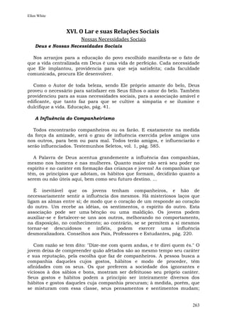 Ellen White



                XVI. O Lar e suas Relações Sociais
                       Nossas Necessidades Sociais
    Deus e Nossas Necessidades Sociais

  Nos arranjos para a educação do povo escolhido manifesta-se o fato de
que a vida centralizada em Deus é uma vida de perfeição. Cada necessidade
que Ele implantou, providencia para que seja satisfeita; cada faculdade
comunicada, procura Ele desenvolver.

  Como o Autor de toda beleza, sendo Ele próprio amante do belo, Deus
proveu o necessário para satisfazer em Seus filhos o amor do belo. Também
providenciou para as suas necessidades sociais, para a associação amável e
edificante, que tanto faz para que se cultive a simpatia e se ilumine e
dulcifique a vida. Educação, pág. 41.

    A Influência do Companheirismo

   Todos encontrarão companheiros ou os farão. E exatamente na medida
da força da amizade, será o grau de influência exercida pelos amigos uns
nos outros, para bem ou para mal. Todos terão amigos, e influenciarão e
serão influenciados. Testemunhos Seletos, vol. 1, pág. 585.

   A Palavra de Deus acentua grandemente a influência das companhias,
mesmo nos homens e nas mulheres. Quanto maior não será seu poder no
espírito e no caráter em formação das crianças e jovens! As companhias que
têm, os princípios que adotam, os hábitos que formam, decidirão quanto a
serem ou não úteis aqui, bem como seu futuro destino. ...

   É inevitável que os jovens tenham companheiros, e hão de
necessariamente sentir a influência dos mesmos. Há misteriosos laços que
ligam as almas entre si; de modo que o coração de um responde ao coração
do outro. Um recebe as idéias, os sentimentos, o espírito do outro. Esta
associação pode ser uma bênção ou uma maldição. Os jovens podem
auxiliar-se e fortalecer-se uns aos outros, melhorando no comportamento,
na disposição, no conhecimento; ao contrário, se se permitem a si mesmos
tornar-se descuidosos e infiéis, podem exercer uma influência
desmoralizadora. Conselhos aos Pais, Professores e Estudantes, pág. 220.

   Com razão se tem dito: "Dize-me com quem andas, e te direi quem és." O
jovem deixa de compreender quão afetados são ao mesmo tempo seu caráter
e sua reputação, pela escolha que faz de companheiros. A pessoa busca a
companhia daqueles cujos gostos, hábitos e modo de proceder, têm
afinidades com os seus. Os que preferem a sociedade dos ignorantes e
viciosos à dos sábios e bons, mostram ser defeituoso seu próprio caráter.
Seus gostos e hábitos podem a princípio ser inteiramente diversos dos
hábitos e gostos daqueles cuja companhia procuram; à medida, porém, que
se misturam com essa classe, seus pensamentos e sentimentos mudam;


                                                                       263
 