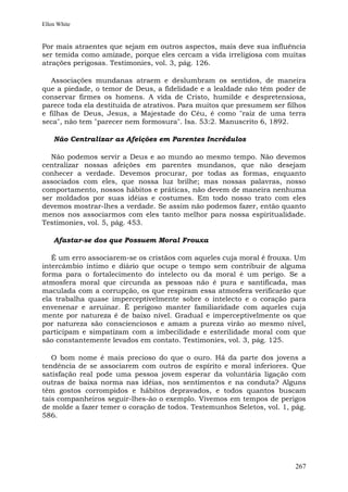 Ellen White


Por mais atraentes que sejam em outros aspectos, mais deve sua influência
ser temida como amizade, porque eles cercam a vida irreligiosa com muitas
atrações perigosas. Testimonies, vol. 3, pág. 126.

   Associações mundanas atraem e deslumbram os sentidos, de maneira
que a piedade, o temor de Deus, a fidelidade e a lealdade não têm poder de
conservar firmes os homens. A vida de Cristo, humilde e despretensiosa,
parece toda ela destituída de atrativos. Para muitos que presumem ser filhos
e filhas de Deus, Jesus, a Majestade do Céu, é como "raiz de uma terra
seca", não tem "parecer nem formosura". Isa. 53:2. Manuscrito 6, 1892.

    Não Centralizar as Afeições em Parentes Incrédulos

   Não podemos servir a Deus e ao mundo ao mesmo tempo. Não devemos
centralizar nossas afeições em parentes mundanos, que não desejam
conhecer a verdade. Devemos procurar, por todas as formas, enquanto
associados com eles, que nossa luz brilhe; mas nossas palavras, nosso
comportamento, nossos hábitos e práticas, não devem de maneira nenhuma
ser moldados por suas idéias e costumes. Em todo nosso trato com eles
devemos mostrar-lhes a verdade. Se assim não podemos fazer, então quanto
menos nos associarmos com eles tanto melhor para nossa espiritualidade.
Testimonies, vol. 5, pág. 453.

    Afastar-se dos que Possuem Moral Frouxa

   É um erro associarem-se os cristãos com aqueles cuja moral é frouxa. Um
intercâmbio íntimo e diário que ocupe o tempo sem contribuir de alguma
forma para o fortalecimento do intelecto ou da moral é um perigo. Se a
atmosfera moral que circunda as pessoas não é pura e santificada, mas
maculada com a corrupção, os que respiram essa atmosfera verificarão que
ela trabalha quase imperceptivelmente sobre o intelecto e o coração para
envenenar e arruinar. É perigoso manter familiaridade com aqueles cuja
mente por natureza é de baixo nível. Gradual e imperceptivelmente os que
por natureza são conscienciosos e amam a pureza virão ao mesmo nível,
participam e simpatizam com a imbecilidade e esterilidade moral com que
são constantemente levados em contato. Testimonies, vol. 3, pág. 125.

   O bom nome é mais precioso do que o ouro. Há da parte dos jovens a
tendência de se associarem com outros de espírito e moral inferiores. Que
satisfação real pode uma pessoa jovem esperar da voluntária ligação com
outras de baixa norma nas idéias, nos sentimentos e na conduta? Alguns
têm gostos corrompidos e hábitos depravados, e todos quantos buscam
tais companheiros seguir-lhes-ão o exemplo. Vivemos em tempos de perigos
de molde a fazer temer o coração de todos. Testemunhos Seletos, vol. 1, pág.
586.




                                                                        267
 