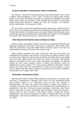 Ellen White


    Os que se Rendem à Tentação por Temor do Ridículo

   As crianças... devem ter companheiros que não ridicularizem o que é puro
e digno, antes advoguem o que é reto. O temor do ridículo leva muitos
jovens a se render à tentação e a andar no caminho da impiedade. As mães
podem fazer muito por preceito e pelo exemplo para mostrar a seus filhos
como devem eles manter-se dignos em meio do escárnio e do ridículo.
Review and Herald, 31 de março de 1891.

   Por que nossos jovens não consideram que aqueles que estão prontos a
levar outros aos caminhos proibidos são facilmente vencidos pelas tentações
e são instrumentos de Satanás para encorajar hábitos desordenados, para
zombar dos que são conscienciosos e gostariam de preservar sua integridade
de caráter? The Youth"s Instructor, 18 de janeiro de 1894.

    Viver Diante de Estranhos Como se Diante de Deus

   Jovens amigos, não gasteis sequer uma hora na companhia daqueles que
poderiam incapacitar-vos para a obra pura e sagrada de Deus. Não façais
diante de estranhos o que não faríeis diante de vossos pais, ou de que vos
envergonharíeis diante de Cristo e dos santos anjos.

   Alguns podem entender que essas precauções não são necessárias aos
guardadores do sábado, mas aqueles a quem elas se aplicam sabem o que
eu quero dizer. Digo-vos, jovens, que vos deveis acautelar; pois nada podeis
fazer que não esteja aberto aos olhos dos anjos e de Deus. Não podeis
praticar uma ação má sem que outros sejam por ela afetados. Ao mesmo
tempo em que vossa conduta revela a espécie de material usado na
edificação de vosso caráter, tem sobre outros poderosa influência. Nunca
percais de vista o fato de que pertenceis a Deus, que Ele pagou o vosso
preço e deveis dar-Lhe conta de todos os talentos que vos foram confiados.
Testimonies, vol. 5, págs. 398 e 399.

    Prometido o Necessário Auxílio

   Não devemos colocar nossos filhos onde eles tenham que se associar com
corruptos e degenerados. Algumas vezes Deus em Sua providência pode
levar nossos jovens a se associarem com os que são impuros e
intemperantes. Ele lhes dará força de propósito e poder para resistir à
tentação, tal como o fez com Daniel e seus companheiros em Babilônia, se
cooperarem com Ele. Precisam manter constante comunhão com Deus.
Devem conservar-se puros, recusando fazer qualquer coisa que desonre a
Deus, tendo em vista sempre a Sua glória. Devem cuidar das almas,
trabalhando com fervor por aqueles em quem a imagem de Deus tem sido
desfigurada, procurando reformá-los, elevá-los, enobrecê-los. Manuscrito
18, 1892.




                                                                        268
 