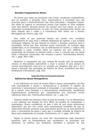 Ellen White


    Escolher Companheiros Sérios

   Os jovens que estão em harmonia com Cristo, escolherão companheiros
que os auxiliem a proceder bem, esquivando-se à sociedade que não
contribui para o desenvolvimento dos retos princípios e desígnios nobres.
Em todos os lugares se encontram jovens cujo espírito se acha moldado
num tipo inferior. Quando postos em contato com esta classe, os que se
colocaram incondicionalmente ao lado de Cristo permanecerão firmes em
favor daquilo que a razão e a consciência lhes indica ser o direito.
Mensagens aos Jovens, pág. 422.

   Ora, todos os que quiserem formar um caráter reto, escolham
companheiros de uma séria e refletida disposição de espírito, e que tenham
inclinação religiosa. Os que fizeram as contas, e desejam construir para a
eternidade, devem pôr bom material nessa construção. Se aceitam vigas
apodrecidas, se se contentam com as deficiências do caráter, o edifício está
condenado à ruína. Cuidem todos na maneira por que edificam. A
tempestade da tentação se abaterá sobre a casa, e a menos que ela esteja
firme e fielmente construída, não resistirá à prova. Testemunhos Seletos,
vol. 1, págs. 585 e 586.

  Mediante a companhia dos que andam de acordo com os princípios,
mesmo os descuidados aprenderão a amar a justiça. E pela prática do
correto procedimento criar-se-á no coração um desgosto pelo que é vil e
banal e discorde dos princípios da Palavra de Deus. Conselhos aos Pais,
Professores e Estudantes, pág. 222.

                    Guia dos Pais em Assuntos Sociais
    Influências Quase Esmagadoras

   A má influência em torno de nossos filhos é quase avassaladora; ela lhes
está corrompendo a mente e arrastando-os à perdição. O espírito da
juventude é naturalmente inclinado à leviandade; e nos verdes anos, antes
de o caráter estar formado e o discernimento amadurecido, manifestam
freqüentemente preferência por companheiros que exercerão nociva
influência sobre eles. Testemunhos Seletos, vol. 1, pág. 151.

  Pudesse minha voz alcançar todos os pais do mundo e eu os admoestaria
a não cederem aos desejos de seus filhos na escolha de companhias e
associações. Pouco consideram os pais o fato de que essas perniciosas
impressões são por eles muito mais prontamente recebidas do que as
impressões divinas; portanto suas associações devem ser as mais favoráveis
para o crescimento da graça e para que a verdade revelada na Palavra de
Deus seja estabelecida no coração. Testimonies, vol. 5, págs. 544 e 545.

  Sejam os jovens postos em meio das circunstâncias mais favoráveis
possíveis, pois os companheiros que escolherem, os princípios que
adotarem, os hábitos que formarem, decidirão a questão de sua


                                                                        269
 