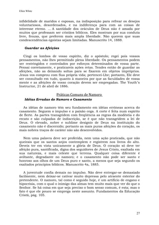 Ellen White


infidelidade de maridos e esposas, na indisposição para refrear os desejos
voluntariosos, desordenados, e na indiferença para com as coisas de
interesse eterno. ... A santidade dos oráculos de Deus não é amada por
muitos que professam ser cristãos bíblicos. Eles mostram por sua conduta
livre, frouxa, que preferem mais ampla liberdade. Não querem que suas
condescendências egoístas sejam limitadas. Manuscrito 14, 1888.

    Guardar as Afeições

   Cingi os lombos de vosso espírito, diz o apóstolo; regei pois vossos
pensamentos, não lhes permitindo plena liberdade. Os pensamentos podem
ser restringidos e controlados por esforços determinados de vossa parte.
Pensai corretamente, e praticareis ações retas. Tendes então de guardar as
afeições, não as deixando soltas para se fixarem em objetos impróprios.
Jesus vos comprou com Sua própria vida; pertencei-Lhe; portanto, Ele deve
ser consultado em tudo, quanto à maneira por que as faculdades de vossa
mente e as afeições de vosso coração devem ser empregadas. The Youth"s
Instructor, 21 de abril de 1886.

                       Práticas Comuns de Namoro
    Idéias Erradas de Namoro e Casamento

   As idéias de namoro têm seu fundamento em idéias errôneas acerca do
casamento. Seguem o impulso e a paixão cega. A corte é feita num espírito
de flerte. As partes transgridem com freqüência as regras da modéstia e do
recato e são culpadas de indiscrição, se é que não transgridem a lei de
Deus. O elevado, nobre e sublime desígnio de Deus na instituição do
casamento não é discernido; portanto as mais puras afeições do coração, os
mais nobres traços de caráter não são desenvolvidos.

   Nem uma palavra deve ser proferida, nem uma ação praticada, que não
queirais que os santos anjos contemplem e registrem nos livros do alto.
Deveis ter em vista unicamente a glória de Deus. O coração só deve ter
afeição pura, santificada, digna dos seguidores de Jesus Cristo, exaltada em
sua natureza, e mais celeste que terrena. Qualquer coisa diferente é
aviltante, degradante no namoro; e o casamento não pode ser santo e
honroso aos olhos de um Deus puro e santo, a menos que seja segundo os
exaltados princípios bíblicos. Manuscrito 4a, 1885.

   A juventude confia demais no impulso. Não deve entregar-se demasiado
facilmente, nem deixar-se cativar muito depressa pelo atraente exterior do
pretendente. O namoro, tal como é seguido hoje, é um artifício de engano e
hipocrisia, com o qual o inimigo das almas tem muito mais que ver do que o
Senhor. Se há coisa em que seja preciso o bom senso comum, é esta; mas o
fato é que ele pouco se emprega neste assunto. Fundamentos da Educação
Cristã, pág. 105.




                                                                         27
 