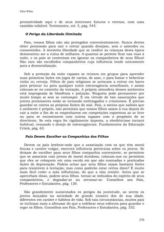 Ellen White


prestatividade aqui e de seus interesses futuros e eternos, com uma
exatidão infalível. Testimonies, vol. 5, pág. 545.

    O Perigo da Liberdade Ilimitada

  Pais, vossos filhos não são protegidos convenientemente. Nunca devem
obter permissão para sair e entrar quando desejam, sem o saberdes ou
consentirdes. A irrestrita liberdade que se confere às crianças desta época
demonstrou ser a ruína de milhares. A quantos se permite ficar nas ruas à
noite, e os pais se contentam em ignorar os companheiros de seus filhos!
Não raro são escolhidos companheiros cuja influência tende unicamente
para a desmoralização.

   Sob a proteção da noite rapazes se reúnem em grupos para aprender
suas primeiras lições em jogos de cartas, de azar, e para fumar e bebericar
vinho ou cerveja. Filhos de pais religiosos se arriscam a entrar em bares
para petiscar ou para qualquer outra extravagância semelhante, e assim
colocam-se no caminho da tentação. A própria atmosfera desses ambientes
está impregnada de blasfêmia e poluição. Ninguém pode permanecer por
muito tempo aí sem se corromper. É em virtude de tais associações que
jovens promissores estão se tornando embriagados e criminosos. É preciso
guardar-se contra as próprias fontes do mal. Pais, a menos que saibais que
o ambiente é próprio, não permitais que vossos filhos saiam à rua depois de
cair a noite a fim de se empenharem em competições esportivas ao ar livre
ou para se encontrarem com outros rapazes com o propósito de se
divertirem. Se esta regra for rigidamente imposta, a obediênciase tornará
habitual, cessando o desejo de extravagâncias. Fundamentos da Educação
Cristã, pág. 63.

    Pais Devem Escolher as Companhias dos Filhos

   Devem os pais lembrar-sede que a associação com os que têm moral
frouxa e caráter vulgar, exercerá influência perniciosa sobre os jovens. Se
deixam de escolher para seus filhos companhia conveniente, se permitem
que se associem com jovens de moral duvidosa, colocam-nos ou permitem
que eles se coloquem em uma escola em que são ensinadas e praticadas
lições de depravação. Podem achar que seus filhos sejam bastante fortes
para resistirem à tentação; mas como poderão estar certos disto? É muito
mais fácil ceder a más influências, do que a elas resistir. Antes que se
apercebam disso, podem seus filhos tornar-se imbuídos do espírito de seus
companheiros, e degradar-se ou arruinar-se. Conselhos aos Pais,
Professores e Estudantes, pág. 120.

   São grandemente aumentados os perigos da juventude, ao serem os
jovens lançados na sociedade de grande número dos de sua idade,
diferentes em caráter e hábitos de vida. Sob tais circunstâncias, muitos pais
se inclinam mais a afrouxar do que a redobrar seus esforços para guardar e
reger os filhos. Conselhos aos Pais, Professores e Estudantes, pág. 332.


                                                                         270
 