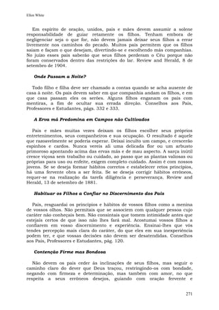 Ellen White


   Em espírito de oração, unidos, pais e mães devem assumir a solene
responsabilidade de guiar retamente os filhos. Tenham embora de
negligenciar seja o que for, não devem jamais deixar seus filhos a errar
livremente nos caminhos do pecado. Muitos pais permitem que os filhos
saiam e façam o que desejam, divertindo-se e escolhendo más companhias.
No juízo esses pais saberão que seus filhos perderam o Céu porque não
foram conservados dentro das restrições do lar. Review and Herald, 8 de
setembro de 1904.

    Onde Passam a Noite?

  Todo filho e filha deve ser chamado a contas quando se acha ausente de
casa à noite. Os pais devem saber em que companhia andam os filhos, e em
que casa passam eles os serões. Alguns filhos enganam os pais com
mentiras, a fim de ocultar sua errada direção. Conselhos aos Pais,
Professores e Estudantes, págs. 332 e 333.

    A Erva má Predomina em Campos não Cultivados

   Pais e mães muitas vezes deixam os filhos escolher seus próprios
entretenimentos, seus companheiros e sua ocupação. O resultado é aquele
que razoavelmente se poderia esperar. Deixai inculto um campo, e crescerão
espinhos e cardos. Nunca vereis ali uma delicada flor ou um arbusto
primoroso apontando acima das ervas más e de mau aspecto. A sarça inútil
cresce viçosa sem trabalho ou cuidado, ao passo que as plantas valiosas ou
próprias para uso ou enfeite, exigem completo cuidado. Assim é com nossos
jovens. Se se deseja formar hábitos corretos e estabelecer retos princípios,
há uma fervente obra a ser feita. Se se deseja corrigir hábitos errôneos,
requer-se na realização da tarefa diligência e perseverança. Review and
Herald, 13 de setembro de 1881.

    Habituar os Filhos a Confiar no Discernimento dos Pais

   Pais, resguardai os princípios e hábitos de vossos filhos como a menina
de vossos olhos. Não permitais que se associem com qualquer pessoa cujo
caráter não conheçais bem. Não consintais que tomem intimidade antes que
estejais certos de que isso não lhes fará mal. Acostumai vossos filhos a
confiarem em vosso discernimento e experiência. Ensinai-lhes que vós
tendes percepção mais clara do caráter, do que eles em sua inexperiência
podem ter, e que vossas decisões não devem ser desatendidas. Conselhos
aos Pais, Professores e Estudantes, pág. 120.

    Contenção Firme mas Bondosa

   Não devem os pais ceder às inclinações de seus filhos, mas seguir o
caminho claro do dever que Deus traçou, restringindo-os com bondade,
negando com firmeza e determinação, mas também com amor, no que
respeita a seus errôneos desejos, guiando com oração fervente e


                                                                        271
 