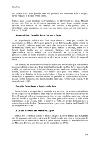 Ellen White


ter outros dias, mas jamais esse dia passado em conversa tola e vulgar,
entre rapazes e moças e vice-versa.

Nunca mais essas mesmas oportunidades        se oferecerão de novo. Melhor
teriam eles feito se se tivessem dedicado    ao mais duro trabalho nesse
feriado. Não fizeram de seu feriado uso      correto, e ele passou para a
eternidade para confrontar-se com eles no    juízo como um dia mal gasto.
Carta 12, 1892.

    Aniversários - Ocasião Para Louvar a Deus

   Na organização judaica era feita uma oferta a Deus por ocasião do
nascimento de filhos, oferta pelo próprio Deus determinada. Agora vemos os
pais fazendo esforços especiais para dar presentes aos filhos em seu
aniversário; fazem disto uma ocasião para honrar a criança, como se a
honra fosse devida ao ser humano. Satanás tem encontrado sua
oportunidade nestas coisas; ele tem desviado as preocupações e os
presentes para os seres humanos; assim os pensamentos das crianças se
demoram nelas mesmas, como se se devessem tornar o objeto de especial
favor. ...

   Por ocasião de aniversários devem os filhos ser ensinados que têm motivo
para agradecer a Deus por Sua amorável bondade em lhes haver preservado
a vida por mais um ano. Preciosas lições podem assim ser dadas. Pela vida,
saúde, alimento e vestuário, não menos que pela vida eterna, somos
devedores ao Doador de todas as bênçãos; e deve-se reconhecer a Deus os
Seus dons e apresentar nossas ofertas de gratidão ao nosso maior benfeitor.
Essas ofertas natalícias são reconhecidas pelo Céu. Review and Herald, 9 de
dezembro de 1890.

    Ocasião Para Rever o Registro do Ano

   Ensinai-lhes a recapitular o passado ano de vida, de modo a considerar
se se alegrarão em enfrentar esse registro tal como se encontra nos livros do
Céu. Encorajai neles pensamentos sérios, se sua conduta, palavras e obras
são de molde a agradar a Deus. Têm eles procurado tornar a vida mais
semelhante à de Jesus, bela e amável à vista de Deus? Ensinai-lhes o
conhecimento do Senhor, Seus caminhos e preceitos. Review and Herald, 23
de dezembro de 1884.

    A Causa de Deus em Primeiro Lugar

   Tenho dito a minha família e meus amigos: É meu desejo que ninguém
me dê presentes de aniversário ou de Natal, a não ser com a permissão de
transferi-los ao tesouro do Senhor, para serem usados no estabelecimento
de Missões. Review and Herald, 27 de dezembro de 1906.




                                                                         274
 