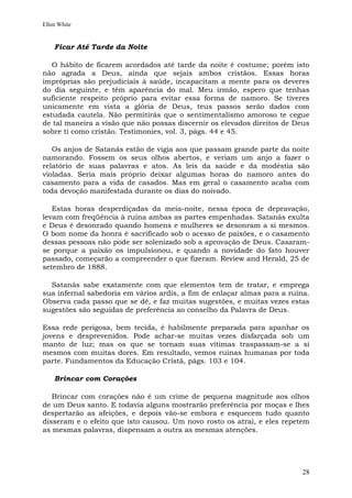 Ellen White


    Ficar Até Tarde da Noite

   O hábito de ficarem acordados até tarde da noite é costume; porém isto
não agrada a Deus, ainda que sejais ambos cristãos. Essas horas
impróprias são prejudiciais à saúde, incapacitam a mente para os deveres
do dia seguinte, e têm aparência do mal. Meu irmão, espero que tenhas
suficiente respeito próprio para evitar essa forma de namoro. Se tiveres
unicamente em vista a glória de Deus, teus passos serão dados com
estudada cautela. Não permitirás que o sentimentalismo amoroso te cegue
de tal maneira a visão que não possas discernir os elevados direitos de Deus
sobre ti como cristão. Testimonies, vol. 3, págs. 44 e 45.

   Os anjos de Satanás estão de vigia aos que passam grande parte da noite
namorando. Fossem os seus olhos abertos, e veriam um anjo a fazer o
relatório de suas palavras e atos. As leis da saúde e da modéstia são
violadas. Seria mais próprio deixar algumas horas do namoro antes do
casamento para a vida de casados. Mas em geral o casamento acaba com
toda devoção manifestada durante os dias do noivado.

   Estas horas desperdiçadas da meia-noite, nessa época de depravação,
levam com freqüência à ruína ambas as partes empenhadas. Satanás exulta
e Deus é desonrado quando homens e mulheres se desonram a si mesmos.
O bom nome da honra é sacrificado sob o acesso de paixões, e o casamento
dessas pessoas não pode ser solenizado sob a aprovação de Deus. Casaram-
se porque a paixão os impulsionou, e quando a novidade do fato houver
passado, começarão a compreender o que fizeram. Review and Herald, 25 de
setembro de 1888.

  Satanás sabe exatamente com que elementos tem de tratar, e emprega
sua infernal sabedoria em vários ardis, a fim de enlaçar almas para a ruína.
Observa cada passo que se dê, e faz muitas sugestões, e muitas vezes estas
sugestões são seguidas de preferência ao conselho da Palavra de Deus.

Essa rede perigosa, bem tecida, é habilmente preparada para apanhar os
jovens e desprevenidos. Pode achar-se muitas vezes disfarçada sob um
manto de luz; mas os que se tornam suas vítimas traspassam-se a si
mesmos com muitas dores. Em resultado, vemos ruínas humanas por toda
parte. Fundamentos da Educação Cristã, págs. 103 e 104.

    Brincar com Corações

   Brincar com corações não é um crime de pequena magnitude aos olhos
de um Deus santo. E todavia alguns mostrarão preferência por moças e lhes
despertarão as afeições, e depois vão-se embora e esquecem tudo quanto
disseram e o efeito que isto causou. Um novo rosto os atrai, e eles repetem
as mesmas palavras, dispensam a outra as mesmas atenções.




                                                                         28
 