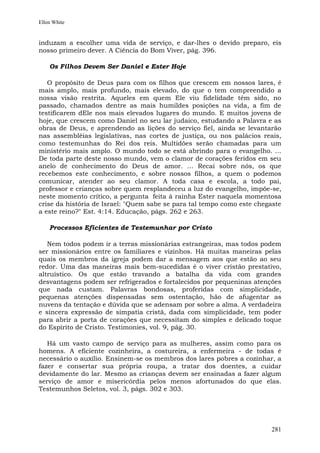 Ellen White


induzam a escolher uma vida de serviço, e dar-lhes o devido preparo, eis
nosso primeiro dever. A Ciência do Bom Viver, pág. 396.

    Os Filhos Devem Ser Daniel e Ester Hoje

   O propósito de Deus para com os filhos que crescem em nossos lares, é
mais amplo, mais profundo, mais elevado, do que o tem compreendido a
nossa visão restrita. Aqueles em quem Ele viu fidelidade têm sido, no
passado, chamados dentre as mais humildes posições na vida, a fim de
testificarem dEle nos mais elevados lugares do mundo. E muitos jovens de
hoje, que crescem como Daniel no seu lar judaico, estudando a Palavra e as
obras de Deus, e aprendendo as lições do serviço fiel, ainda se levantarão
nas assembléias legislativas, nas cortes de justiça, ou nos palácios reais,
como testemunhas do Rei dos reis. Multidões serão chamadas para um
ministério mais amplo. O mundo todo se está abrindo para o evangelho. ...
De toda parte deste nosso mundo, vem o clamor de corações feridos em seu
anelo de conhecimento do Deus de amor. ... Recai sobre nós, os que
recebemos este conhecimento, e sobre nossos filhos, a quem o podemos
comunicar, atender ao seu clamor. A toda casa e escola, a todo pai,
professor e crianças sobre quem resplandeceu a luz do evangelho, impõe-se,
neste momento crítico, a pergunta feita à rainha Ester naquela momentosa
crise da história de Israel: "Quem sabe se para tal tempo como este chegaste
a este reino?" Est. 4:14. Educação, págs. 262 e 263.

    Processos Eficientes de Testemunhar por Cristo

   Nem todos podem ir a terras missionárias estrangeiras, mas todos podem
ser missionários entre os familiares e vizinhos. Há muitas maneiras pelas
quais os membros da igreja podem dar a mensagem aos que estão ao seu
redor. Uma das maneiras mais bem-sucedidas é o viver cristão prestativo,
altruístico. Os que estão travando a batalha da vida com grandes
desvantagens podem ser refrigerados e fortalecidos por pequeninas atenções
que nada custam. Palavras bondosas, proferidas com simplicidade,
pequenas atenções dispensadas sem ostentação, hão de afugentar as
nuvens da tentação e dúvida que se adensam por sobre a alma. A verdadeira
e sincera expressão de simpatia cristã, dada com simplicidade, tem poder
para abrir a porta de corações que necessitam do simples e delicado toque
do Espírito de Cristo. Testimonies, vol. 9, pág. 30.

   Há um vasto campo de serviço para as mulheres, assim como para os
homens. A eficiente cozinheira, a costureira, a enfermeira - de todas é
necessário o auxílio. Ensinem-se os membros dos lares pobres a cozinhar, a
fazer e consertar sua própria roupa, a tratar dos doentes, a cuidar
devidamente do lar. Mesmo as crianças devem ser ensinadas a fazer algum
serviço de amor e misericórdia pelos menos afortunados do que elas.
Testemunhos Seletos, vol. 3, págs. 302 e 303.




                                                                        281
 