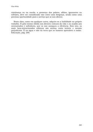 Ellen White


vizinhança ou na escola, a presença dos pobres, aflitos, ignorantes ou
infelizes, deve ser considerada não como uma desgraça, senão como uma
preciosa oportunidade para o serviço que se nos oferece.

   Nesta obra, como em qualquer outra, adquire-se a habilidade no próprio
trabalho. É pelo ensino obtido nos deveres comuns da vida e no auxílio aos
necessitados e sofredores, que se nos assegura a eficiência. Sem isto, os
mais bem-intencionados esforços são muitas vezes inúteis e mesmo
prejudiciais. É na água e não na terra que os homens aprendem a nadar.
Educação, pág. 268.




                                                                       285
 
