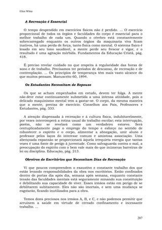 Ellen White


    A Recreação é Essencial

   O tempo despendido em exercícios físicos não é perdido. ... O exercício
proporcional de todos os órgãos e faculdades do corpo é essencial para o
melhor trabalho de cada um. Quando o cérebro está constantemente
sobrecarregado enquanto os outros órgãos da maquinaria viva ficam
inativos, há uma perda de força, tanto física como mental. O sistema físico é
lesado em seu tono saudável, a mente perde seu frescor e vigor, e o
resultado é uma agitação mórbida. Fundamentos da Educação Cristã, pág.
418.

  É preciso revelar cuidado no que respeita à regularidade das horas de
sono e de trabalho. Precisamos ter períodos de descanso, de recreação e de
contemplação. ... Os princípios de temperança têm mais vasto alcance do
que muitos pensam. Manuscrito 60, 1894.

    Os Estudantes Necessitam de Repouso

  Os que se acham empenhados em estudo, devem ter folga. A mente
não deve estar continuamente submetida a uma intensa atividade, pois o
delicado maquinismo mental vem a gastar-se. O corpo, da mesma maneira
que a mente, precisa de exercício. Conselhos aos Pais, Professores e
Estudantes, pág. 333.

    A atenção dispensada à recreação e à cultura física, indubitavelmente,
por vezes interromperá a rotina usual do trabalho escolar; esta interrupção,
porém,     não     se  revelará   como  um     verdadeiro    estorvo.   Será
centuplicadamente pago o emprego do tempo e esforço no sentido de
robustecer o espírito e o corpo, alimentar a abnegação, unir aluno e
professor pelos laços do interesse comum e amistosa associação. Uma
abençoada expansão se proporcionará àquela irrequieta energia que tantas
vezes é uma fonte de perigo à juventude. Como salvaguarda contra o mal, a
preocupação do espírito com o bem vale mais do que inúmeras barreiras de
lei ou disciplina. Educação, pág. 213.

    Obreiros de Escritórios que Necessitam Dias de Recreação

   Vi que poucos compreendem o exaustivo e constante trabalho dos que
estão levando responsabilidades da obra nos escritórios. Estão confinados
dentro de portas dia após dia, semana após semana, enquanto constante
tensão das faculdades mentais está seguramente minando sua constituição
e debilitando sua capacidade de viver. Esses irmãos estão em perigo de se
debilitarem subitamente. Eles não são imortais, e sem uma mudança se
esgotarão, ficando inutilizados para a obra.

   Temos dons preciosos nos irmãos A, B, e C, e não podemos permitir que
arruínem a saúde em virtude de cerrado confinamento e incessante
trabalho. ...


                                                                         287
 