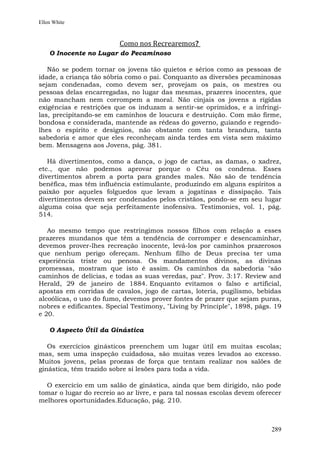 Ellen White



                          Como nos Recrearemos?
    O Inocente no Lugar do Pecaminoso

   Não se podem tornar os jovens tão quietos e sérios como as pessoas de
idade, a criança tão sóbria como o pai. Conquanto as diversões pecaminosas
sejam condenadas, como devem ser, provejam os pais, os mestres ou
pessoas delas encarregadas, no lugar das mesmas, prazeres inocentes, que
não mancham nem corrompem a moral. Não cinjais os jovens a rígidas
exigências e restrições que os induzam a sentir-se oprimidos, e a infringi-
las, precipitando-se em caminhos de loucura e destruição. Com mão firme,
bondosa e considerada, mantende as rédeas do governo, guiando e regendo-
lhes o espírito e desígnios, não obstante com tanta brandura, tanta
sabedoria e amor que eles reconheçam ainda terdes em vista sem máximo
bem. Mensagens aos Jovens, pág. 381.

   Há divertimentos, como a dança, o jogo de cartas, as damas, o xadrez,
etc., que não podemos aprovar porque o Céu os condena. Esses
divertimentos abrem a porta para grandes males. Não são de tendência
benéfica, mas têm influência estimulante, produzindo em alguns espíritos a
paixão por aqueles folguedos que levam a jogatinas e dissipação. Tais
divertimentos devem ser condenados pelos cristãos, pondo-se em seu lugar
alguma coisa que seja perfeitamente inofensiva. Testimonies, vol. 1, pág.
514.

   Ao mesmo tempo que restringimos nossos filhos com relação a esses
prazeres mundanos que têm a tendência de corromper e desencaminhar,
devemos prover-lhes recreação inocente, levá-los por caminhos prazerosos
que nenhum perigo ofereçam. Nenhum filho de Deus precisa ter uma
experiência triste ou penosa. Os mandamentos divinos, as divinas
promessas, mostram que isto é assim. Os caminhos da sabedoria "são
caminhos de delícias, e todas as suas veredas, paz". Prov. 3:17. Review and
Herald, 29 de janeiro de 1884. Enquanto evitamos o falso e artificial,
apostas em corridas de cavalos, jogo de cartas, loteria, pugilismo, bebidas
alcoólicas, o uso do fumo, devemos prover fontes de prazer que sejam puras,
nobres e edificantes. Special Testimony, "Living by Principle", 1898, págs. 19
e 20.

    O Aspecto Útil da Ginástica

   Os exercícios ginásticos preenchem um lugar útil em muitas escolas;
mas, sem uma inspeção cuidadosa, são muitas vezes levados ao excesso.
Muitos jovens, pelas proezas de força que tentam realizar nos salões de
ginástica, têm trazido sobre si lesões para toda a vida.

  O exercício em um salão de ginástica, ainda que bem dirigido, não pode
tomar o lugar do recreio ao ar livre, e para tal nossas escolas devem oferecer
melhores oportunidades.Educação, pág. 210.



                                                                          289
 