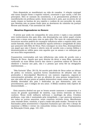 Ellen White


   Esta disposição se manifestará na vida de casados. A relação conjugal
não torna sempre firme o espírito volúvel, constante o que vacila, e fiel aos
princípios. Eles se cansam da constância, e os pensamentos profanos se
manifestarão em profanas ações. Quão essencial é, pois, que os jovens de tal
modo cinjam os lombos de seu espírito e cuidem de seu proceder de modo
que Satanás não os possa iludir para se desviarem do caminho da justiça!
Review and Herald, 4 de novembro de 1884.

    Maneiras Enganadoras no Namoro

   O jovem que anda em companhia de uma jovem e capta a sua amizade
sem conhecimento dos pais dela, não desempenha um nobre papel cristão
para com a moça nem para com os pais dela. Por meio de comunicações e
encontros secretos poderá ele conseguir influência sobre o espírito dela; mas
assim fazendo, deixa ele de manifestar aquela nobreza e integridade de alma
que possuirá todo filho de Deus. Para conseguir os seus fins, desempenham
um papel que não é franco e aberto nem de acordo com a norma bíblica e
demonstrando-se infiéis para com aqueles que os amam e se esforçam por
ser seus fiéis responsáveis.

Casamentos contratados sob tais influências    não estão de acordo com a
Palavra de Deus. Aquele que quer desviar do    dever a uma filha, querendo
confundir as suas idéias acerca das claras e   positivas ordens de Deus de
obedecer e honrar aos pais, não é a pessoa     que seria fiel às obrigações
matrimoniais. ...

  "Não furtarás" (Êxo. 20:15), foi escrito pelo dedo de Deus sobre as tábuas
de pedra; no entanto, quantos furtos clandestinos de afeições não são
praticados e desculpados! Mantém-se um namoro enganoso, seguem-se
comunicações privadas, até que as afeições de uma pessoa inexperiente e
que não sabe até que ponto se podem desenvolver essas coisas, são em certa
medida desviadas dos pais e dedicadas ao que demonstra, pelo seu
procedimento, que é indigno de seu amor. A Bíblia condena toda espécie de
desonestidade. ...

   Esta maneira desleal em que se levam avante namoros e casamentos é a
causa de grande quantidade de miséria, cuja inteira extensão só Deus
conhece. Nesse recife milhares sofreram o naufrágio da alma. Cristãos
professos, cuja vida é assinalada pela integridade, e que parecem sensatos
em todos os outros assuntos, neste cometem terríveis erros. Manifestam
uma vontade firme, resoluta, a qual a razão não pode mudar. Tornam-se tão
fascinados pelos sentimentos e impulsos humanos que não têm o desejo de
examinar a Bíblia e entrar em comunhão íntima com Deus. Fundamentos
da Educação Cristã, págs. 101-103.




                                                                          29
 