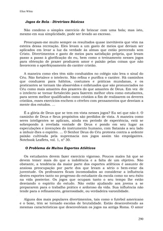 Ellen White


    Jogos de Bola - Diretrizes Básicas

  Não condeno o simples exercício de brincar com uma bola; mas isto,
mesmo em sua simplicidade, pode ser levado ao excesso.

   Preocupam-me muito sempre os resultados quase inevitáveis que vêm na
esteira dessa recreação. Eles levam a um gasto de meios que deviam ser
aplicados em levar a luz da verdade às almas que estão perecendo sem
Cristo. Divertimentos e gasto de meios para satisfação própria, que levam
passo a passo à glorificação do eu, bem como o treinamento nesses jogos
para obtenção de prazer produzem amor e paixão pelas coisas que não
favorecem o aperfeiçoamento do caráter cristão.

   A maneira como eles têm sido conduzidos no colégio não leva o sinal do
Céu. Não fortalece o intelecto. Não refina e purifica o caráter. Há caminhos
que conduzem para hábitos, costumes e práticas mundanas, e os
praticantes se tornam tão absorvidos e enfatuados que são pronunciados no
Céu como mais amantes dos prazeres do que amantes de Deus. Em vez de
o intelecto se tornar fortalecido para fazerem melhor obra como estudantes,
para serem melhor qualificados como cristãos a fim de realizarem os deveres
cristãos, esses exercícios enchem o cérebro com pensamentos que desviam a
mente dos estudos. ...

   É a glória de Deus que se tem em vista nesses jogos? Eu sei que não é. O
caminho de Deus e Seus propósitos são perdidos de vista. A maneira como
seres inteligentes se aplicam, ainda em período de experiência, está se
sobrepondo à revelada vontade de Deus e pondo em seu lugar as
especulações e invenções do instrumento humano, com Satanás a seu lado
a imbuir-lhes o espírito. ... O Senhor Deus do Céu protesta contra a ardente
paixão cultivada pela supremacia nos jogos assim tão empolgantes.
Notebook Leaflets, vol. 1, nº 30.

    O Problema de Muitos Esportes Atléticos

   Os estudantes devem fazer exercício vigoroso. Poucos males há que se
devem temer mais do que a indolência e a falta de um objetivo. Não
obstante, a tendência da maior parte dos esportes atléticos é assunto de
ansiosa preocupação por parte dos que levam a sério o bem-estar da
juventude. Os professores ficam incomodados ao considerar a influência
destes esportes tanto no progresso do estudante da escola como no seu êxito
na vida posterior. Os jogos que ocupam tanto o seu tempo lhe estão
desviando o espírito do estudo. Não estão ajudando aos jovens a se
prepararem para o trabalho prático e ardoroso da vida. Sua influência não
tende para o refinamento, generosidade, ou verdadeira varonilidade.

  Alguns dos mais populares divertimentos, tais como o futebol americano
e o boxe, têm se tornado escolas de brutalidade. Estão desenvolvendo as
mesmas características que desenvolviam os jogos na antiga Roma. O amor


                                                                        290
 