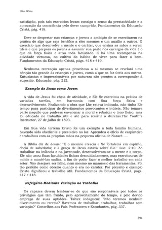 Ellen White


satisfação, pois tais exercícios levam consigo o senso da prestatividade e a
aprovação da consciência pelo dever cumprido. Fundamentos da Educação
Cristã, pág. 418.

   Deve-se despertar nas crianças e jovens a ambição de se exercitarem na
prática de algo que seja benéfico a eles mesmos e um auxílio a outros. O
exercício que desenvolve a mente e o caráter, que ensina as mãos a serem
úteis e que prepara os jovens a assumir sua parte nos encargos da vida é o
que dá força física e ativa toda faculdade. E há uma recompensa na
atividade virtuosa, no cultivo do hábito de viver para fazer o bem.
Fundamentos da Educação Cristã, págs. 418 e 419.

  Nenhuma recreação apenas proveitosa a si mesmos se revelará uma
bênção tão grande às crianças e jovens, como a que os faz úteis aos outros.
Entusiastas e impressionáveis por natureza são prontos a corresponder à
sugestão. Educação, pág. 212.

    Exemplo de Jesus como Jovem

   A vida de Jesus foi cheia de atividade, e Ele Se exercitou na prática de
variadas     tarefas,   em    harmonia     com    Sua    força   física   e
desenvolvimento. Realizando a obra que Lhe estava indicada, não tinha Ele
tempo para participar de divertimentos provocantes e inúteis. Não tomava
parte naquilo que pudesse envenenar a moral e rebaixar o tono físico, mas
foi educado no trabalho útil e até para resistir a durezas.The Youth"s
Instructor, 27 de julho de 1893.

   Em Sua vida terrena Cristo foi um exemplo a toda família humana,
havendo sido obediente e prestativo no lar. Aprendeu o ofício de carpinteiro
e trabalhou com as próprias mãos na pequena oficina de Nazaré. ...

   A Bíblia diz de Jesus: "E o menino crescia e Se fortalecia em espírito,
cheio de sabedoria; e a graça de Deus estava sobre Ele." Luc. 2:40. Ao
trabalhar na infância e na juventude, desenvolveram-se a mente e o corpo.
Ele não usou Suas faculdades físicas descuidadamente, mas exercitou-as de
molde a mantê-las sadias, a fim de poder fazer o melhor trabalho em cada
setor. Não desejava ser falho, nem mesmo no manuseio das ferramentas. Foi
tão perfeito como obreiro quanto o era no caráter. Por preceito e exemplo
Cristo dignificou o trabalho útil. Fundamentos da Educação Cristã, págs.
417 e 418.

    Refrigério Mediante Variação no Trabalho

   Os rapazes devem lembrar-se de que são responsáveis por todos os
privilégios que têm fruído, pelo aproveitamento do tempo, e pelo devido
emprego de suas aptidões. Talvez indaguem: "Não teremos nenhum
divertimento ou recreio? Havemos de trabalhar, trabalhar, trabalhar sem
variação?" Conselhos aos Pais Professores e Estudantes, pág. 337.


                                                                        294
 