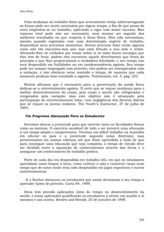Ellen White


   Uma mudança no trabalho físico que severamente esteja sobrecarregando
as forças pode ser muito necessária por algum tempo, a fim de que possa de
novo empenhar-se no trabalho, aplicando o vigor com maior sucesso. Mas
repouso total pode não ser necessário, nem mesmo ser seguido dos
melhores resultados no que respeita à força física. Eles não necessitam,
mesmo quando esgotados com uma determinada espécie de trabalho,
desperdiçar seus preciosos momentos. Devem procurar fazer então alguma
coisa não tão exaustiva mas que seja uma bênção a sua mãe e irmãs.
Aliviando-lhes os cuidados por tomar sobre si os mais duros encargos que
elas têm de levar, podem eles encontrar aquele divertimento que brota do
princípio e que lhes proporcionará a verdadeira felicidade, e seu tempo não
será despendido em futilidades ou em condescendência egoísta. Seu tempo
pode ser sempre empregado com proveito, eles podem ser retemperados com
a variação, e não obstante estar remindo o tempo, de maneira que cada
momento produza bom resultado a alguém. Testimonies, vol. 3, pág. 223.

   Muitos afirmam que é necessário para a preservação da saúde física
dedicar-se a entretenimento egoísta. É certo que se requer mudança para o
melhor desenvolvimento do corpo, pois corpo e mente são refrigerados e
revigorados pela variação; mas este objetivo não é alcançado pela
participação de entretenimentos tolos, com negligência dos deveres diários
que se requer os jovens realizem. The Youth"s Instructor, 27 de julho de
1893.

    Um Programa Abençoado Para os Estudantes

   Devemos educar a juventude para que exercite tanto as faculdades físicas
como as mentais. O exercício saudável de todo o ser proverá uma educação
a um tempo ampla e compreensiva. Tivemos um difícil trabalho na Austrália
em educar os pais e a juventude segundo estas diretrizes; mas
perseveramos em nossos esforços até que fosse aprendida a lição de que
para conseguir uma educação que seja completa, o tempo de estudo deve
ser dividido entre a aquisição de conhecimentos através dos livros e o
assegurar um conhecimento de trabalho prático.

  Parte de cada dia era despendida em trabalho útil, em que os estudantes
aprendiam como limpar a terra, como cultivar o solo e construir casas num
tempo que de outro modo teria sido despendido em jogos esportivos e outros
entretenimentos.

   E o Senhor abençoou os estudantes que assim devotaram o seu tempo a
aprender lições de proveito. Carta 84, 1909.

  Deus tem provido aplicações úteis do tempo no desenvolvimento da
saúde, e essas aplicações qualificarão os estudantes a serem um auxílio a si
mesmos e aos outros. Review and Herald, 25 de outubro de 1898.




                                                                         295
 