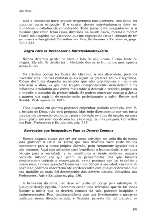 Ellen White


   Mas é necessário haver grande temperança nas diversões, bem como em
qualquer outra ocupação. E o caráter desses entretenimentos deve ser
cuidadosa e cabalmente considerado. Todo jovem deve perguntar-se a si
mesmo: Que efeito terão essas diversões na saúde física, mental e moral?
Ficará meu espírito tão absorvido que me esqueça de Deus? Deixarei de ter
em mente a Sua glória? Conselhos aos Pais, Professores e Estudantes, págs.
333 e 334.

    Regra Para se Reconhecer o Entretenimento Lícito

   Nunca devemos perder de vista o fato de que Jesus é uma fonte de
alegria. Ele não Se deleita na infelicidade dos seres humanos, mas aprecia
vê-los felizes.

   Os cristãos podem ter fontes de felicidade a sua disposição, podendo
discernir com infalível exatidão quais sejam os prazeres lícitos e legítimos.
Podem desfrutar daquelas recreações que não prejudiquem a mente ou
rebaixem a alma, as que não tragam desapontamento nem deixem uma
influência desoladora que venha mais tarde a destruir o respeito próprio ou
a impedir o caminho da prestatividade. Se podem conservar consigo a Jesus
e manter um espírito de oração estão perfeitamente a salvo. Review and
Herald, 19 de agosto de 1884.

   Toda diversão em que vos puderdes empenhar pedindo sobre ela, com fé,
a bênção de Deus, não será perigosa. Mas todo divertimento que vos torna
inaptos para a oração particular, para a devoção no altar da oração, ou para
tomar parte nas reuniões de oração, não é seguro, mas perigoso. Conselhos
aos Pais, Professores e Estudantes, pág. 337.

    Recreações que Incapacitam Para os Deveres Comuns

   Somos daquela classe que crê ser nosso privilégio em cada dia de nossa
vida glorificar a Deus na Terra; que não devemos viver neste mundo
meramente para a nossa própria diversão, para meramente agradar-nos a
nós mesmos. Aqui nos achamos para beneficiar a humanidade, e ser uma
bênção para a sociedade; e se permitimos a mente soltar-se naquela
corrente inferior em que giram os pensamentos dos que buscam
simplesmente vaidade e extravagância, como podemos ser um benefício a
nossa raça, a nossa geração? Como ser uma bênção à sociedade em volta de
nós? Não podemos inocentemente condescender com qualquer diversão que
nos inabilite ao mais fiel desempenho dos deveres usuais. Conselhos aos
Professores, Pais e Estudantes, pág. 336.

   O bem-estar da alma, não deve ser posto em perigo pela satisfação de
qualquer desejo egoísta, e devemos evitar toda recreação que de tal modo
fascine a mente que os deveres comuns da vida pareçam insípidos e
desinteressantes. Pela condescendência com tais divertimentos a mente se
confirma numa direção errada, e Satanás perverte de tal maneira os


                                                                         298
 