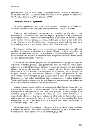 Ellen White


pensamentos que o erro chega a parecer direito. Então a restrição e
submissão aos pais, tal como Cristo prestou aos Seus, parece insuportável.
The Youth"s Instructor, 27 de julho de 1893.

    Reuniões Sociais Objetáveis

  Há muitas coisas que são boas em si mesmas, mas que pervertidas por
Satanás, provam-se um laço para os desprevenidos. Carta 144, 1906.

  Conforme são realizadas comumente, as reuniões sociais são ... um
embaraço ao crescimento real, quer do espírito quer do caráter. Formam-se
associações frívolas, hábitos de extravagância e de busca de prazeres, bem
como muitas vezes de dissipação, coisas estas que moldam a vida toda para
o mal. Em vez de tais diversões, pais e professores muito poderão fazer para
suprir distrações sãs, que proporcionem vida. Educação, pág. 211.

   Tem havido, porém, em ______, ... reuniões de prazer, que têm sido um
opróbrio às nossas instituições e à Igreja. Essas reuniões estimulam ao
orgulho do vestuário, orgulho da aparência, à satisfação do próprio eu, ao
riso e frivolidade. Satanás é recebido como hóspede de honra e toma posse
dos que promovem essas reuniões.

   A visão de um desses grupos me foi apresentada - grupo em que se
achavam reunidas pessoas que professam crer na verdade. Uma delas
achava-se a um instrumento de música, e cantavam canções tais que faziam
chorar os anjos da guarda. Havia ruidosa alegria, havia riso vulgar,
abundância de entusiasmo, e uma espécie de inspiração; mas a alegria era
daquela espécie que unicamente Satanás é capaz de produzir. É um
entusiasmo e uma absorção de que os que amam a Deus se envergonharão.
Preparam os que deles participam para pensamentos e ações profanos.
Tenho motivos para pensar que alguns dos que tomaram parte naquela cena
se arrependeram sinceramente do vergonhoso ato.

   Muitas reuniões dessa espécie me foram mostradas. Tenho visto a alegria,
a exibição de vestidos, o adorno pessoal. Todos querem ser considerados
inteligentes, e entregam-se ao riso, aos tolos gracejos, à lisonja vulgar e às
ruidosas gargalhadas. Cintilam os olhos, as faces ficam coradas, e a
consciência adormece. Comendo, bebendo e alegrando-se, fazem eles o que
podem para se esquecer de Deus. A cena de prazer é seu paraíso. E o Céu
contempla, vendo e ouvindo tudo. Conselhos aos Pais, Professores e
Estudantes, págs. 339 e 340.

   As reuniões para divertimento confundem a fé, e tornam o motivo confuso
e incerto. O Senhor não aceita corações divididos. Quer o homem todo.
Conselhos aos Pais, Professores e Estudantes, pág. 345.




                                                                          299
 
