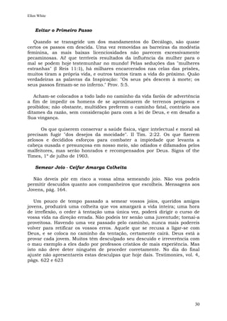 Ellen White


    Evitar o Primeiro Passo

   Quando se transgride um dos mandamentos do Decálogo, são quase
certos os passos em descida. Uma vez removidas as barreiras da modéstia
feminina, as mais baixas licenciosidades não parecem excessivamente
pecaminosas. Ai! que terríveis resultados da influência da mulher para o
mal se podem hoje testemunhar no mundo! Pelas seduções das "mulheres
estranhas" (I Reis 11:1), há milhares encarcerados nas celas das prisões,
muitos tiram a própria vida, e outros tantos tiram a vida do próximo. Quão
verdadeiras as palavras da Inspiração: "Os seus pés descem à morte; os
seus passos firmam-se no inferno." Prov. 5:5.

   Acham-se colocados a todo lado no caminho da vida faróis de advertência
a fim de impedir os homens de se aproximarem de terrenos perigosos e
proibidos; não obstante, multidões preferem o caminho fatal, contrário aos
ditames da razão, sem consideração para com a lei de Deus, e em desafio a
Sua vingança.

      Os que quiserem conservar a saúde física, vigor intelectual e moral sã
precisam fugir "dos desejos da mocidade". II Tim. 2:22. Os que fizerem
zelosos e decididos esforços para combater a impiedade que levanta a
cabeça ousada e presunçosa em nosso meio, são odiados e difamados pelos
malfeitores, mas serão honrados e recompensados por Deus. Signs of the
Times, 1º de julho de 1903.

    Semear Joio - Ceifar Amarga Colheita

  Não deveis pôr em risco a vossa alma semeando joio. Não vos podeis
permitir descuidos quanto aos companheiros que escolheis. Mensagens aos
Jovens, pág. 164.

   Um pouco de tempo passado a semear vossos joios, queridos amigos
jovens, produzirá uma colheita que vos amargará a vida inteira; uma hora
de irreflexão, o ceder à tentação uma única vez, poderá dirigir o curso de
vossa vida na direção errada. Não podeis ter senão uma juventude; tornai-a
proveitosa. Havendo uma vez passado pelo caminho, nunca mais podereis
volver para retificar os vossos erros. Aquele que se recusa a ligar-se com
Deus, e se coloca no caminho da tentação, certamente cairá. Deus está a
provar cada jovem. Muitos têm desculpado seu descuido e irreverência com
o mau exemplo a eles dado por professos cristãos de mais experiência. Mas
isto não deve deter ninguém de proceder corretamente. No dia do final
ajuste não apresentareis estas desculpas que hoje dais. Testimonies, vol. 4,
págs. 622 e 623




                                                                         30
 