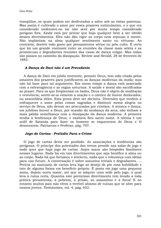 Ellen White


tranqüilos, os quais podem ser desfrutados a salvo sob as vistas paternas.
Mas assim é cultivado o amor por esses prazeres estimulantes, e o que era
considerado inofensivo no lar não será por muito tempo considerado
perigoso fora. Ainda está por provar que haja qualquer bem a ser obtido
desses divertimentos. Eles não dão vigor ao corpo nem repouso à mente.
Não implantam na alma qualquer sentimento santo ou virtuoso. Ao
contrário, destrói todo gosto por pensamentos sérios ou pelo culto. É certo
que há um grande contraste entre as reuniões da classe mais seleta e as
promíscuas e degradantes reuniões das casas de dança vulgar. Mas todas
são passos no caminho da dissipação. Review and Herald, 28 de fevereiro de
1882.

    A Dança de Davi não é um Precedente

   A dança de Davi em júbilo reverente, perante Deus, tem sido citada pelos
amantes dos prazeres para justificarem as danças modernas da moda; mas
não há base para tal argumento. Em nosso tempo a dança está associada
com a extravagância e as orgias noturnas. A saúde e moral são sacrificadas
ao prazer. Para os que freqüentam os bailes, Deus não é objeto de meditação
e reverência; sentir-se-ia estarem a oração e o cântico de louvor deslocados,
na assembléia deles. Esta prova deve ser decisiva. Diversões que tendem a
enfraquecer o amor pelas coisas sagradas e diminuir nossa alegria no
serviço de Deus, não devem ser procuradas por cristãos. A música e dança,
em jubiloso louvor a Deus, por ocasião da mudança da arca, não tinham a
mais pálida semelhança com a dissipação da dança moderna. A primeira
tendia à lembrança de Deus, e exaltava Seu santo nome. A última é um
ardil de Satanás para fazer os homens se esquecerem de Deus e O
desonrarem. Patriarcas e Profetas, pág. 707.

    Jogo de Cartas - Prelúdio Para o Crime

   O jogo de cartas devia ser proibido. As associações e tendências são
perigosas. O príncipe das potestades das trevas preside nas salas de jogo e
onde quer que haja jogo de cartas. Anjos maus são hóspedes familiares
nesses lugares. Nada há em tais divertimentos que seja benéfico à alma ou
ao corpo. Nada há que fortaleça o intelecto, nada que o robusteça com idéias
para uso futuro. A conversação é sobre assuntos triviais e degradantes. ...
Perícia no manuseio de cartas leva logo ao desejo de pôr essa habilidade e
tato de alguma forma em benefício próprio. É posta em jogo uma pequena
soma, depois outra maior, até que se adquire uma sede pelo jogo, a qual
leva à ruína certa. Quantos este pernicioso divertimento tem levado a toda
prática pecaminosa, à pobreza, à prisão, ao assassínio e à forca! E no
entanto muitos pais não vêem o terrível abismo de ruínas que se abre para
nossos jovens. Testimonies, vol. 4, pág. 652.




                                                                         301
 
