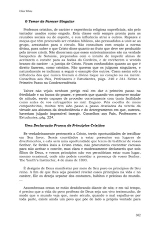 Ellen White


    O Temor de Parecer Singular

   Professos cristãos, de caráter e experiência religiosa superficiais, são pelo
tentador usados como engodo. Esta classe está sempre pronta para as
reuniões sociais ou de esporte, e sua influência atrai a outros. Rapazes e
moças que têm procurado ser cristãos bíblicos, são persuadidos a unir-se ao
grupo, arrastados para o círculo. Não consultam com oração a norma
divina, para saber o que Cristo disse quanto ao fruto que deve ser produzido
pela árvore cristã. Não discernem que esses entretenimentos são na verdade
banquetes de Satanás, preparados com o intuito de impedir almas de
aceitarem o convite para as bodas do Cordeiro, e de receberem o vestido
branco do caráter - a justiça de Cristo. Ficam confundidos quanto ao que é
direito fazerem, como cristãos. Não querem que os julguem singulares, e
naturalmente se inclinam a seguir o exemplo dos outros. Caem assim sob a
influência dos que nunca tiveram o divino toque no coração ou na mente.
Conselhos aos Pais, Professores e Estudantes, págs. 340 e 341. Evitar o
Primeiro Passo na Condescendência

   Talvez não vejais nenhum perigo real em dar o primeiro passo na
frivolidade e na busca do prazer, e penseis que quando vos aprouver mudar
de atitude, sereis capazes de proceder corretamente com tanta facilidade
como antes de vos entregardes ao mal. Engano. Pela escolha de maus
companheiros, muitos têm sido passo a passo desviados da vereda da
virtude aos abismos da desobediência e do desregramento em que, outrora,
haveriam julgado impossível imergir. Conselhos aos Pais, Professores e
Estudantes, pág. 224.

    Uma Declaração Franca de Princípios Cristãos

    Se verdadeiramente pertenceis a Cristo, tereis oportunidades de testificar
em Seu favor. Sereis convidados a estar presentes em lugares de
divertimentos, e esta será uma oportunidade que tereis de testificar de vosso
Senhor. Se fordes leais a Cristo então, não procurareis encontrar escusas
para não aceitar o convite, mas clara e modestamente declarareis que sois
filhos de Deus, e vossos princípios não vos permitiriam estar num lugar,
mesmo ocasional, onde não podeis convidar a presença de vosso Senhor.
The Youth"s Instructor, 4 de maio de 1893.

    É desígnio de Deus manifestar por meio de Seu povo os princípios de Seu
reino. A fim de que lhes seja possível revelar esses princípios na vida e no
caráter, Ele os deseja separar dos costumes, hábitos e práticas do mundo.
...

   Assombrosas cenas se estão desdobrando diante de nós; e em tal tempo,
é preciso que a vida do povo professo de Deus seja um vivo testemunho, de
modo que o mundo veja que, neste século, quando o mal espalha-se por
toda parte, existe ainda um povo que põe de lado a própria vontade para



                                                                            302
 