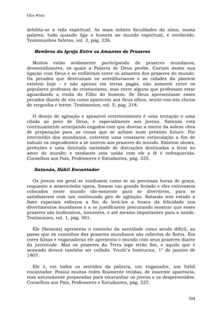 Ellen White


debilita-se a vida espiritual. As mais nobres faculdades da alma, numa
palavra, tudo quando liga o homem ao mundo espiritual, é envilecido.
Testemunhos Seletos, vol. 3, pág. 326.

    Membros da Igreja Entre os Amantes de Prazeres

   Muitos estão avidamente participando de prazeres mundanos,
desmoralizantes, os quais a Palavra de Deus proíbe. Cortam assim sua
ligação com Deus e se enfileiram entre os amantes dos prazeres do mundo.
Os pecados que destruíram os antediluvianos e as cidades da planície
existem hoje - e não apenas em terras pagãs, não somente entre os
populares professos do cristianismo, mas entre alguns que professam estar
aguardando a vinda do Filho do homem. Se Deus apresentasse esses
pecados diante de vós como aparecem aos Seus olhos, sentir-vos-íeis cheios
de vergonha e terror. Testimonies, vol. 5, pág. 218.

   O desejo de agitação e aprazível entretenimento é uma tentação e uma
cilada ao povo de Deus, e especialmente aos jovens. Satanás está
continuamente arranjando engodos com que desviar a mente da solene obra
de preparação para as cenas que se acham num próximo futuro. Por
intermédio dos mundanos, entretém uma constante estimulação a fim de
induzir os imprudentes a se unirem aos prazeres do mundo. Existem shows,
preleções e uma ilimitada variedade de distrações destinadas a levar ao
amor do mundo; e mediante esta união com ele a fé é enfraquecida.
Conselhos aos Pais, Professores e Estudantes, pág. 325.

    Satanás, Hábil Encantador

   Os jovens em geral se conduzem como se as preciosas horas de graça,
enquanto a misericórdia opera, fossem um grande feriado e eles estivessem
colocados neste mundo tão-somente para se divertirem, para se
satisfazerem com um continuado giro de agitação. Satanás tem estado a
fazer especiais esforços a fim de levá-los a busca da felicidade nos
divertimentos mundanos e a se justificarem procurando mostrar que esses
prazeres são inofensivos, inocentes, e até mesmo importantes para a saúde.
Testimonies, vol. 1, pág. 501.

  Ele [Satanás] apresenta o caminho da santidade como sendo difícil, ao
passo que os caminhos dos prazeres mundanos são cobertos de flores. Em
cores falsas e enganadoras ele apresenta o mundo com seus prazeres diante
da juventude. Mas os prazeres da Terra logo terão fim, e aquilo que é
semeado deverá também ser ceifado. Youth"s Instructor, 1º de janeiro de
1907.

  Ele é, em todos os sentidos da palavra, um enganador, um hábil
encantador. Possui muitas redes finamente tecidas, de inocente aparência,
mas astutamente preparadas para emaranhar os jovens e os desprevenidos.
Conselhos aos Pais, Professores e Estudantes, pág. 325.


                                                                       304
 