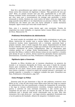 Ellen White


   Este foi o procedimento que adotei com meus filhos, e antes que eu me
desse conta eles estavam em lágrimas e diziam: "Não gostaria de orar por
nós?" Bem, eu jamais recusei orar por eles, ajoelhando-me a seu lado.
Nessas ocasiões tenho atravessado a noite até Sol alto em súplica a Deus
por eles, para que o encantamento do inimigo seja quebrado, e tenho
alcançado a vitória. Embora me custe noites de labor, sinto-me regiamente
paga quando meus filhos se me dependuram ao pescoço e dizem: "Oh, mãe,
sentimo-nos tão felizes por não nos haver deixado ir aonde havíamos
desejado. Agora vemos que teria sido errado fazê-lo."

Pais, esta é a maneira como deveis agir: com convicção. Tendes de
empenhar-vos neste trabalho, se esperais salvar vossos filhos para o reino
de Deus. Manuscrito 70.

    Problemas Perturbadores da Adolescência

    No atual estado da sociedade não é fácil tarefa restringirem os pais aos
filhos, instruí-los de acordo com a norma bíblica do direito. Os filhos
tornam-se muitas vezes impacientes sob a restrição, querendo fazer a
própria vontade, indo e vindo segundo lhes apraz. Especialmente da idade
de dez a dezoito, são propensos a julgar que nenhum mal pode haver em ir a
reuniões mundanas de jovens companheiros. Mas os experientes pais
cristãos podem ver o perigo. Estão familiarizados com o temperamento
peculiar dos filhos, e sabem o efeito dessas coisas em seu espírito; e, levados
pelo desejo de que se salvem, devem mantê-los afastados desses excitantes
divertimentos. Conselhos aos Pais, Professores e Estudantes, pág. 327.

    Vigilância Após a Conversão

   Quando os filhos decidem por si mesmos abandonar os prazeres do
mundo e se tornarem discípulos de Cristo, que peso é tirado do coração
desses pais cuidadosos e fiéis! No entanto, nem então devem cessar os
esforços de sua parte. Esses jovens apenas começaram com sinceridade a
luta contra o pecado, e contra os males do coração natural, e precisam, em
sentido especial, o conselho e o vigilante cuidado dos pais. Conselhos aos
Pais, Professores e Estudantes, pág. 327.

    Como Proteger os Filhos

    Quantos pais há que lamentam o fato de não poderem conservar seus
filhos no lar, o fato de não terem esses filhos amor pelo lar! Logo no começo
da adolescência têm eles manifestado o desejo da companhia de estranhos,
e tão logo se tornam suficientemente crescidos, rompem aquilo que lhes
parece o cativeiro de uma restrição irrazoável, e não ouvem quer os
conselhos do pai quer as orações da mãe. Se fosse feita uma análise, se
verificaria que o pecado está muito relacionado com os pais. Eles não
tornaram o lar o que devia ser - um lugar atrativo, agradável, iluminado com
a luz de palavras de bondade, olhares de simpatia e verdadeiro amor.


                                                                           308
 