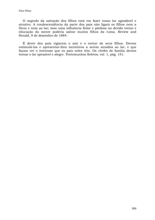 Ellen White


   O segredo da salvação dos filhos está em fazer vosso lar agradável e
atrativo. A condescendência da parte dos pais não ligará os filhos nem a
Deus e nem ao lar; mas uma influência firme e piedosa no devido treino e
educação da mente poderia salvar muitos filhos da ruína. Review and
Herald, 9 de dezembro de 1884.

   É dever dos pais vigiarem o sair e o entrar de seus filhos. Devem
estimulá-los e apresentar-lhes incentivos a serem atraídos ao lar, e que
façam ver o interesse que os pais neles têm. Os chefes de família devem
tornar o lar aprazível e alegre. Testemunhos Seletos, vol. 1, pág. 151.




                                                                     309
 