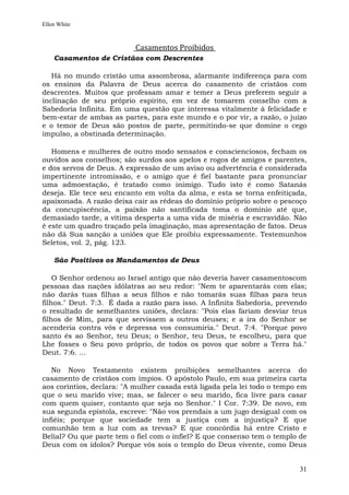 Ellen White



                           Casamentos Proibidos
    Casamentos de Cristãos com Descrentes

   Há no mundo cristão uma assombrosa, alarmante indiferença para com
os ensinos da Palavra de Deus acerca do casamento de cristãos com
descrentes. Muitos que professam amar e temer a Deus preferem seguir a
inclinação de seu próprio espírito, em vez de tomarem conselho com a
Sabedoria Infinita. Em uma questão que interessa vitalmente à felicidade e
bem-estar de ambas as partes, para este mundo e o por vir, a razão, o juízo
e o temor de Deus são postos de parte, permitindo-se que domine o cego
impulso, a obstinada determinação.

   Homens e mulheres de outro modo sensatos e conscienciosos, fecham os
ouvidos aos conselhos; são surdos aos apelos e rogos de amigos e parentes,
e dos servos de Deus. A expressão de um aviso ou advertência é considerada
impertinente intromissão, e o amigo que é fiel bastante para pronunciar
uma admoestação, é tratado como inimigo. Tudo isto é como Satanás
deseja. Ele tece seu encanto em volta da alma, e esta se torna enfeitiçada,
apaixonada. A razão deixa cair as rédeas do domínio próprio sobre o pescoço
da concupiscência, a paixão não santificada toma o domínio até que,
demasiado tarde, a vítima desperta a uma vida de miséria e escravidão. Não
é este um quadro traçado pela imaginação, mas apresentação de fatos. Deus
não dá Sua sanção a uniões que Ele proibiu expressamente. Testemunhos
Seletos, vol. 2, pág. 123.

    São Positivos os Mandamentos de Deus

    O Senhor ordenou ao Israel antigo que não deveria haver casamentoscom
pessoas das nações idólatras ao seu redor: "Nem te aparentarás com elas;
não darás tuas filhas a seus filhos e não tomarás suas filhas para teus
filhos." Deut. 7:3. É dada a razão para isso. A Infinita Sabedoria, prevendo
o resultado de semelhantes uniões, declara: "Pois elas fariam desviar teus
filhos de Mim, para que servissem a outros deuses; e a ira do Senhor se
acenderia contra vós e depressa vos consumiria." Deut. 7:4. "Porque povo
santo és ao Senhor, teu Deus; o Senhor, teu Deus, te escolheu, para que
Lhe fosses o Seu povo próprio, de todos os povos que sobre a Terra há."
Deut. 7:6. ...

   No Novo Testamento existem proibições semelhantes acerca do
casamento de cristãos com ímpios. O apóstolo Paulo, em sua primeira carta
aos coríntios, declara: "A mulher casada está ligada pela lei todo o tempo em
que o seu marido vive; mas, se falecer o seu marido, fica livre para casar
com quem quiser, contanto que seja no Senhor." I Cor. 7:39. De novo, em
sua segunda epístola, escreve: "Não vos prendais a um jugo desigual com os
infiéis; porque que sociedade tem a justiça com a injustiça? E que
comunhão tem a luz com as trevas? E que concórdia há entre Cristo e
Belial? Ou que parte tem o fiel com o infiel? E que consenso tem o templo de
Deus com os ídolos? Porque vós sois o templo do Deus vivente, como Deus


                                                                          31
 
