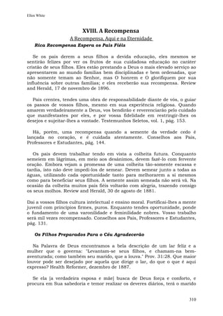 Ellen White



                         XVIII. A Recompensa
                    A Recompensa, Aqui e na Eternidade
    Rica Recompensa Espera os Pais Fiéis

   Se os pais derem a seus filhos a devida educação, eles mesmos se
sentirão felizes por ver os frutos de sua cuidadosa educação no caráter
cristão de seus filhos. Eles estão prestando a Deus o mais elevado serviço ao
apresentarem ao mundo famílias bem disciplinadas e bem ordenadas, que
não somente temam ao Senhor, mas O honrem e O glorifiquem por sua
influência sobre outras famílias; e eles receberão sua recompensa. Review
and Herald, 17 de novembro de 1896.

  Pais crentes, tendes uma obra de responsabilidade diante de vós, o guiar
os passos de vossos filhos, mesmo em sua experiência religiosa. Quando
amarem verdadeiramente a Deus, vos bendirão e reverenciarão pelo cuidado
que manifestastes por eles, e por vossa fidelidade em restringir-lhes os
desejos e sujeitar-lhes a vontade. Testemunhos Seletos, vol. 1, pág. 153.

   Há, porém, uma recompensa quando a semente da verdade cedo é
lançada no coração, e é cuidada atentamente. Conselhos aos Pais,
Professores e Estudantes, pág. 144.

   Os pais devem trabalhar tendo em vista a colheita futura. Conquanto
semeiem em lágrimas, em meio aos desânimos, devem fazê-lo com fervente
oração. Embora vejam a promessa de uma colheita tão-somente escassa e
tardia, isto não deve impedi-los de semear. Devem semear junto a todas as
águas, utilizando cada oportunidade tanto para melhorarem a si mesmos
como para beneficiar seus filhos. A semente assim semeada não será vã. Na
ocasião da colheita muitos pais fiéis voltarão com alegria, trazendo consigo
os seus molhos. Review and Herald, 30 de agosto de 1881.

Dai a vossos filhos cultura intelectual e ensino moral. Fortificai-lhes a mente
juvenil com princípios firmes, puros. Enquanto tendes oportunidade, ponde
o fundamento de uma varonilidade e feminilidade nobres. Vosso trabalho
será mil vezes recompensado. Conselhos aos Pais, Professores e Estudantes,
pág. 131.

    Os Filhos Preparados Para o Céu Agradecerão

   Na Palavra de Deus encontramos a bela descrição de um lar feliz e a
mulher que o governa: "Levantam-se seus filhos, e chamam-na bem-
aventurada; como também seu marido, que a louva." Prov. 31:28. Que maior
louvor pode ser desejado por aquela que dirige o lar, do que o que é aqui
expresso? Health Reformer, dezembro de 1887.

  Se ela [a verdadeira esposa e mãe] busca de Deus força e conforto, e
procura em Sua sabedoria e temor realizar os deveres diários, terá o marido


                                                                           310
 