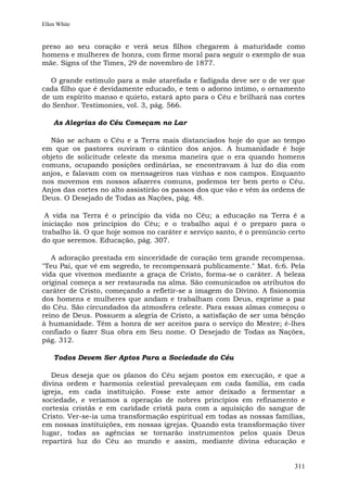 Ellen White


preso ao seu coração e verá seus filhos chegarem à maturidade como
homens e mulheres de honra, com firme moral para seguir o exemplo de sua
mãe. Signs of the Times, 29 de novembro de 1877.

  O grande estímulo para a mãe atarefada e fadigada deve ser o de ver que
cada filho que é devidamente educado, e tem o adorno íntimo, o ornamento
de um espírito manso e quieto, estará apto para o Céu e brilhará nas cortes
do Senhor. Testimonies, vol. 3, pág. 566.

    As Alegrias do Céu Começam no Lar

  Não se acham o Céu e a Terra mais distanciados hoje do que ao tempo
em que os pastores ouviram o cântico dos anjos. A humanidade é hoje
objeto de solicitude celeste da mesma maneira que o era quando homens
comuns, ocupando posições ordinárias, se encontravam à luz do dia com
anjos, e falavam com os mensageiros nas vinhas e nos campos. Enquanto
nos movemos em nossos afazeres comuns, podemos ter bem perto o Céu.
Anjos das cortes no alto assistirão os passos dos que vão e vêm às ordens de
Deus. O Desejado de Todas as Nações, pág. 48.

 A vida na Terra é o princípio da vida no Céu; a educação na Terra é a
iniciação nos princípios do Céu; e o trabalho aqui é o preparo para o
trabalho lá. O que hoje somos no caráter e serviço santo, é o prenúncio certo
do que seremos. Educação, pág. 307.

   A adoração prestada em sinceridade de coração tem grande recompensa.
"Teu Pai, que vê em segredo, te recompensará publicamente." Mat. 6:6. Pela
vida que vivemos mediante a graça de Cristo, forma-se o caráter. A beleza
original começa a ser restaurada na alma. São comunicados os atributos do
caráter de Cristo, começando a refletir-se a imagem do Divino. A fisionomia
dos homens e mulheres que andam e trabalham com Deus, exprime a paz
do Céu. São circundados da atmosfera celeste. Para essas almas começou o
reino de Deus. Possuem a alegria de Cristo, a satisfação de ser uma bênção
à humanidade. Têm a honra de ser aceitos para o serviço do Mestre; é-lhes
confiado o fazer Sua obra em Seu nome. O Desejado de Todas as Nações,
pág. 312.

    Todos Devem Ser Aptos Para a Sociedade do Céu

   Deus deseja que os planos do Céu sejam postos em execução, e que a
divina ordem e harmonia celestial prevaleçam em cada família, em cada
igreja, em cada instituição. Fosse este amor deixado a fermentar a
sociedade, e veríamos a operação de nobres princípios em refinamento e
cortesia cristãs e em caridade cristã para com a aquisição do sangue de
Cristo. Ver-se-ia uma transformação espiritual em todas as nossas famílias,
em nossas instituições, em nossas igrejas. Quando esta transformação tiver
lugar, todas as agências se tornarão instrumentos pelos quais Deus
repartirá luz do Céu ao mundo e assim, mediante divina educação e


                                                                         311
 
