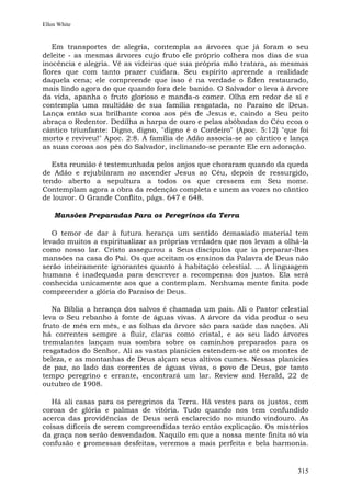 Ellen White


   Em transportes de alegria, contempla as árvores que já foram o seu
deleite - as mesmas árvores cujo fruto ele próprio colhera nos dias de sua
inocência e alegria. Vê as videiras que sua própria mão tratara, as mesmas
flores que com tanto prazer cuidara. Seu espírito apreende a realidade
daquela cena; ele compreende que isso é na verdade o Éden restaurado,
mais lindo agora do que quando fora dele banido. O Salvador o leva à árvore
da vida, apanha o fruto glorioso e manda-o comer. Olha em redor de si e
contempla uma multidão de sua família resgatada, no Paraíso de Deus.
Lança então sua brilhante coroa aos pés de Jesus e, caindo a Seu peito
abraça o Redentor. Dedilha a harpa de ouro e pelas abóbadas do Céu ecoa o
cântico triunfante: Digno, digno, "digno é o Cordeiro" (Apoc. 5:12) "que foi
morto e reviveu!" Apoc. 2:8. A família de Adão associa-se ao cântico e lança
as suas coroas aos pés do Salvador, inclinando-se perante Ele em adoração.

   Esta reunião é testemunhada pelos anjos que choraram quando da queda
de Adão e rejubilaram ao ascender Jesus ao Céu, depois de ressurgido,
tendo aberto a sepultura a todos os que cressem em Seu nome.
Contemplam agora a obra da redenção completa e unem as vozes no cântico
de louvor. O Grande Conflito, págs. 647 e 648.

    Mansões Preparadas Para os Peregrinos da Terra

   O temor de dar à futura herança um sentido demasiado material tem
levado muitos a espiritualizar as próprias verdades que nos levam a olhá-la
como nosso lar. Cristo assegurou a Seus discípulos que ia preparar-lhes
mansões na casa do Pai. Os que aceitam os ensinos da Palavra de Deus não
serão inteiramente ignorantes quanto à habitação celestial. ... A linguagem
humana é inadequada para descrever a recompensa dos justos. Ela será
conhecida unicamente aos que a contemplam. Nenhuma mente finita pode
compreender a glória do Paraíso de Deus.

   Na Bíblia a herança dos salvos é chamada um país. Ali o Pastor celestial
leva o Seu rebanho à fonte de águas vivas. A árvore da vida produz o seu
fruto de mês em mês, e as folhas da árvore são para saúde das nações. Ali
há correntes sempre a fluir, claras como cristal, e ao seu lado árvores
tremulantes lançam sua sombra sobre os caminhos preparados para os
resgatados do Senhor. Ali as vastas planícies estendem-se até os montes de
beleza, e as montanhas de Deus alçam seus altivos cumes. Nessas planícies
de paz, ao lado das correntes de águas vivas, o povo de Deus, por tanto
tempo peregrino e errante, encontrará um lar. Review and Herald, 22 de
outubro de 1908.

   Há ali casas para os peregrinos da Terra. Há vestes para os justos, com
coroas de glória e palmas de vitória. Tudo quando nos tem confundido
acerca das providências de Deus será esclarecido no mundo vindouro. As
coisas difíceis de serem compreendidas terão então explicação. Os mistérios
da graça nos serão desvendados. Naquilo em que a nossa mente finita só via
confusão e promessas desfeitas, veremos a mais perfeita e bela harmonia.


                                                                        315
 