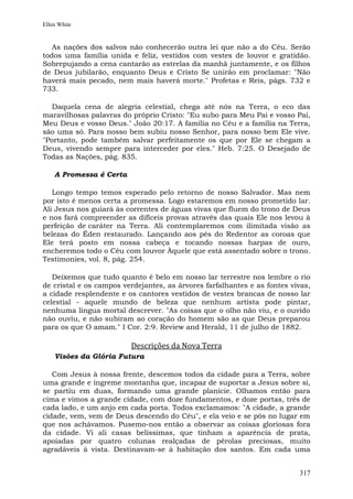 Ellen White


   As nações dos salvos não conhecerão outra lei que não a do Céu. Serão
todos uma família unida e feliz, vestidos com vestes de louvor e gratidão.
Sobrepujando a cena cantarão as estrelas da manhã juntamente, e os filhos
de Deus jubilarão, enquanto Deus e Cristo Se unirão em proclamar: "Não
haverá mais pecado, nem mais haverá morte." Profetas e Reis, págs. 732 e
733.

   Daquela cena de alegria celestial, chega até nós na Terra, o eco das
maravilhosas palavras do próprio Cristo: "Eu subo para Meu Pai e vosso Pai,
Meu Deus e vosso Deus." João 20:17. A família no Céu e a família na Terra,
são uma só. Para nosso bem subiu nosso Senhor, para nosso bem Ele vive.
"Portanto, pode também salvar perfeitamente os que por Ele se chegam a
Deus, vivendo sempre para interceder por eles." Heb. 7:25. O Desejado de
Todas as Nações, pág. 835.

    A Promessa é Certa

   Longo tempo temos esperado pelo retorno de nosso Salvador. Mas nem
por isto é menos certa a promessa. Logo estaremos em nosso prometido lar.
Ali Jesus nos guiará às correntes de águas vivas que fluem do trono de Deus
e nos fará compreender as difíceis provas através das quais Ele nos levou à
perfeição de caráter na Terra. Ali contemplaremos com ilimitada visão as
belezas do Éden restaurado. Lançando aos pés do Redentor as coroas que
Ele terá posto em nossa cabeça e tocando nossas harpas de ouro,
encheremos todo o Céu com louvor Àquele que está assentado sobre o trono.
Testimonies, vol. 8, pág. 254.

   Deixemos que tudo quanto é belo em nosso lar terrestre nos lembre o rio
de cristal e os campos verdejantes, as árvores farfalhantes e as fontes vivas,
a cidade resplendente e os cantores vestidos de vestes brancas de nosso lar
celestial - aquele mundo de beleza que nenhum artista pode pintar,
nenhuma língua mortal descrever. "As coisas que o olho não viu, e o ouvido
não ouviu, e não subiram ao coração do homem são as que Deus preparou
para os que O amam." I Cor. 2:9. Review and Herald, 11 de julho de 1882.

                         Descrições da Nova Terra
    Visões da Glória Futura

   Com Jesus à nossa frente, descemos todos da cidade para a Terra, sobre
uma grande e íngreme montanha que, incapaz de suportar a Jesus sobre si,
se partiu em duas, formando uma grande planície. Olhamos então para
cima e vimos a grande cidade, com doze fundamentos, e doze portas, três de
cada lado, e um anjo em cada porta. Todos exclamamos: "A cidade, a grande
cidade, vem, vem de Deus descendo do Céu", e ela veio e se pôs no lugar em
que nos achávamos. Pusemo-nos então a observar as coisas gloriosas fora
da cidade. Vi ali casas belíssimas, que tinham a aparência de prata,
apoiadas por quatro colunas realçadas de pérolas preciosas, muito
agradáveis à vista. Destinavam-se à habitação dos santos. Em cada uma


                                                                          317
 