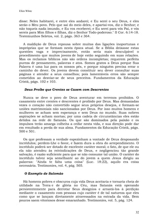 Ellen White


disse: Neles habitarei, e entre eles andarei; e Eu serei o seu Deus, e eles
serão o Meu povo. Pelo que saí do meio deles, e apartai-vos, diz o Senhor; e
não toqueis nada imundo, e Eu vos receberei; e Eu serei para vós Pai, e vós
sereis para Mim filhos e filhas, diz o Senhor Todo-poderoso." II Cor. 6:14-18.
Testemunhos Seletos, vol. 2, págs. 363 e 364.

  A maldição de Deus repousa sobre muitas das ligações inoportunas e
impróprias que se formam nesta época atual. Se a Bíblia deixasse estas
questões vaga e imprecisamente, então seria mais desculpável o
procedimento que muitos jovens de hoje estão seguindo em suas relações.
Mas os reclamos bíblicos não são ordens incompletas; requerem perfeita
pureza de pensamento, palavras e atos. Somos gratos a Deus porque Sua
Palavra é uma luz para os nossos pés, e porque ninguém precisa errar o
caminho do dever. Os jovens devem constituir seu dever consultar suas
páginas e atender a seus conselhos; pois lamentáveis erros são sempre
cometidos ao desviar-se de seus preceitos. Fundamentos da Educação
Cristã, págs. 102 e 103.

    Deus Proíbe que Crentes se Casem com Descrentes

   Nunca se deve o povo de Deus aventurar em terrenos proibidos. O
casamento entre crentes e descrentes é proibido por Deus. Mas demasiadas
vezes o coração não convertido segue seus próprios desejos, e formam-se
uniões matrimoniais não sancionadas por Deus. Por isso muitos homens e
mulheres se acham sem esperança e sem Deus no mundo. Suas nobres
aspirações se acham mortas; por uma cadeia de circunstâncias eles estão
detidos na rede de Satanás. Os que são dominados pela paixão e os
impulsos terão amarga colheita a ceifar nesta vida, e sua direção pode dar
em resultado a perda de sua alma. Fundamentos da Educação Cristã, págs.
500 e 501.

   Os que professam a verdade espezinham a vontade de Deus desposando
incrédulos; perdem-Lhe o favor, e fazem dura a obra do arrependimento. O
incrédulo poderá ser dotado de excelente caráter moral; o fato, de que ele ou
ela não atendeu às reivindicações de Deus, e negligenciou tão grande
salvação, é razão suficiente para que se não consume tal união. O caráter do
incrédulo talvez seja semelhante ao do jovem a quem Jesus dirigiu as
palavras: "Ainda te falta uma coisa" (Luc. 18:22), aquilo era coisa
necessária. Testimonies, vol. 4, pág. 505.

    O Exemplo de Salomão

   Há homens pobres e obscuros cuja vida Deus aceitaria e tornaria cheia de
utilidade na Terra e de glória no Céu, mas Satanás está operando
persistentemente para derrotar Seus desígnios e arrastá-los à perdição
mediante o casamento com pessoas cujo caráter é de tal natureza que eles
como que se lançam diretamente atravessados na estrada da vida. Bem
poucos saem vitoriosos desse emaranhado. Testimonies, vol. 5, pág. 124.


                                                                           32
 