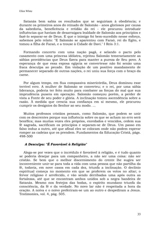 Ellen White


   Satanás bem sabia os resultados que se seguiriam à obediência; e
durante os primeiros anos do reinado de Salomão - anos gloriosos por causa
da sabedoria, beneficência e retidão do rei - ele procurou introduzir
influências que haviam de desarraigara lealdade de Salomão aos princípios e
fazê-lo separar-se de Deus. E que o inimigo foi bem-sucedido nesse esforço,
sabemos pelo relato: "E Salomão se aparentou com Faraó, rei do Egito, e
tomou a filha de Faraó, e a trouxe à Cidade de Davi." I Reis 3:1.

   Formando concerto com uma nação pagã, e selando o pacto pelo
casamento com uma princesa idólatra, rejeitou Salomão temerariamente as
sábias providências que Deus fizera para manter a pureza de Seu povo. A
esperança de que essa esposa egípcia se convertesse não foi senão uma
fraca desculpa ao pecado. Em violação de um positivo mandamento de
permanecer separado de outras nações, o rei uniu sua força com o braço da
carne.

   Por algum tempo, em Sua compassiva misericórdia, Deus dominou esse
terrível erro. A mulher de Salomão se converteu; e o rei, por uma sábia
liderança, poderia ter feito muito para combater as forças do mal que sua
imprudência pusera em operação. Salomão começou porém, a perder de
vista a Fonte de seu poder e glória. A inclinação tomou ascendência sobre a
razão. À medida que crescia sua confiança em si mesmo, ele procurou
cumprir os desígnios do Senhor ao seu modo. ...

   Muitos professos cristãos pensam, como Salomão, que podem se unir
com os descrentes porque sua influência sobre os que se acham no erro será
benéfica; mas muitas vezes eles próprios, enredados e vencidos, cedem sua
fé sagrada, sacrificam os princípios e separam-se de Deus. Um passo em
falso induz a outro, até que afinal eles se colocam onde não podem esperar
romper as cadeias que os prendem. Fundamentos da Educação Cristã, págs.
498-500

    A Desculpa: "É Favorável à Religião"

   Alega-se por vezes que o incrédulo é favorável à religião, e é tudo quanto
se poderia desejar para um companheiro, a não ser uma coisa: não ser
cristão. Se bem que o melhor discernimento do crente lhe sugira ser
inconveniente unir-se para toda a vida com uma pessoa que não partilha da
fé, todavia, em nove casos em cada dez, triunfa a inclinação. O declínio
espiritual começa no momento em que se proferem os votos no altar; o
fervor religioso é arrefecido, e vão sendo derribadas uma após outra as
fortalezas, até que se encontram ambos unidos sob a negra bandeira de
Satanás. Mesmo nos festejos das bodas, o espírito mundano triunfa da
consciência, da fé e da verdade. No novo lar não é respeitada a hora da
oração. A noiva e o noivo preferiram-se um ao outro e despediram a Jesus.
Testimonies, vol. 4, pág. 505.




                                                                          33
 