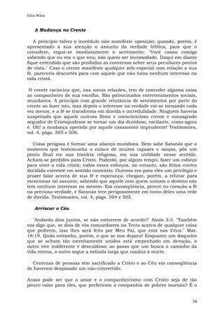 Ellen White


    A Mudança no Crente

   A princípio talvez o incrédulo não manifeste oposição; quando, porém, é
apresentado à sua atenção o assunto da verdade bíblica, para que o
considere, ergue-se imediatamente o sentimento: "Você casou comigo
sabendo que eu era o que sou; não quero ser incomodado. Daqui em diante
fique entendido que são proibidas as conversas sobre seus peculiares pontos
de vista." Caso o crente manifeste qualquer zelo especial com relação a sua
fé, pareceria descortês para com aquele que não toma nenhum interesse na
vida cristã.

 O crente raciocina que, nas novas relações, tem de conceder alguma coisa
ao companheiro de sua escolha. São patrocinados entretenimentos sociais,
mundanos. A princípio com grande relutância de sentimentos por parte do
crente ao fazer isto, mas depois o interesse na verdade vai-se tornando cada
vez menor, e a fé se transforma em dúvida e incredulidade. Ninguém haveria
suspeitado que aquele outrora firme e consciencioso crente e consagrado
seguidor de Cristopudesse se tornar um dia duvidoso, vacilante, como agora
é. Oh! a mudança operada por aquele casamento imprudente! Testimonies,
vol. 4, págs. 505 e 506.

  Coisa perigosa é formar uma aliança mundana. Bem sabe Satanás que o
momento que testemunha o enlace de muitos rapazes e moças, põe um
ponto final em sua história religiosa, em sua utilidade nesse sentido.
Acham-se perdidos para Cristo. Poderão, por algum tempo, fazer um esforço
para viver a vida cristã; todos esses esforços, no entanto, são feitos contra
decidida corrente em sentido contrário. Outrora era para eles um privilégio e
prazer falar acerca de sua fé e esperança; chegam, porém, a relutar para
mencionar tal assunto, sabendo que aquele com quem uniram o destino não
tem nenhum interesse no mesmo. Em conseqüência, perece no coração a fé
na preciosa verdade, e Satanás tece perigosamente em torno deles uma rede
de dúvida. Testimonies, vol. 4, págs. 504 e 505.

    Arriscar o Céu

   "Andarão dois juntos, se não estiverem de acordo?" Amós 3:3. "Também
vos digo que, se dois de vós concordarem na Terra acerca de qualquer coisa
que pedirem, isso lhes será feito por Meu Pai, que está nos Céus." Mat.
18:19. Quão estranho, porém, o que se nos depara! Enquanto um daqueles
que se acham tão estreitamente unidos está empenhado em devoção, o
outro vive indiferente e descuidoso; ao passo que um busca o caminho da
vida eterna, o outro segue a estrada larga que conduz à morte.

  Centenas de pessoas têm sacrificado a Cristo e ao Céu em conseqüência
de haverem desposado um não-convertido.

Acaso pode ser que o amor e o companheirismo com Cristo seja de tão
pouco valor para eles, que preferiram a companhia de pobres mortais? É o


                                                                          34
 