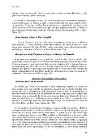 Ellen White


atender aos reclamos de Deus, e aprender a amar a meu Salvador, então
poderemos reatar nossas relações."

   O crente faz então por Cristo um sacrifício que sua consciência aprovará,
e que mostra que ele estima a vida eterna demasiado alto para correr o risco
de perdê-la. Sente que melhor lhe é permanecer solteiro do que ligar seus
interesses por toda a vida com uma pessoa que prefere o mundo a Jesus, e
que o buscaria levar para longe da cruz de Cristo. Testimonies, vol. 4, págs.
506 e 507.

    Uma Segura Aliança Matrimonial

      Só em Cristo é que se pode com segurança entrar para a aliança
matrimonial. O amor humano deve fazer derivar do amor divino os seus
laços mais íntimos. Só onde Cristo reina é que pode haver afeição profunda,
verdadeira, altruísta. A Ciência do Bom Viver, pág. 358.

    Quando um dos Cônjuges se Converte Depois de Casado

   A pessoa que entrou para a relação matrimonial quando ainda não
convertida, coloca-se pela sua conversão sob uma obrigação maior de ser fiel
à pessoa consorte, por mais que difiram com respeito à fé religiosa; todavia,
as exigências de Deus devem ser postas acima de toda a relação terrena,
mesmo que provas e perseguições possam ser o resultado. Com espírito de
amor e mansidão, esta fidelidade pode ter influência no sentido de ganhar o
descrente. Patriarcas e Profetas, pág. 175.

                    Quando é Necessário um Conselho
    Buscar Conselho na Bíblia

   Instituído por Deus, o casamento é uma ordenança sagrada, e nunca se
deve entrar nele em espírito de egoísmo. Aqueles que pensam em dar esse
passo, devem considerar-lhe solenemente e com oração a importância, e
buscar conselho divino a fim de saberem se estão seguindo uma direção em
harmonia com a vontade de Deus. A instrução dada na Palavra de Deus a
esse respeito deve ser cuidadosamente considerada. O Céu contempla com
prazer o casamento formado com sincero desejo de conformar-se com as
direções dadas na Escritura. Carta 17, 1896.

   Se há qualquer assunto que deveria ser considerado com calma reflexão e
juízo desapaixonado, é este o assunto do casamento. Se há tempo em que se
necessita da Bíblia como uma conselheira, é antes de dar um passo que
ligue pessoas por toda a vida. Mas a idéia predominante é a de que nesta
questão os sentimentos é que devem ser o guia; e, em muitíssimos casos, o
apaixonado sentimentalismo toma as rédeas e leva à ruína certa. É aqui que
os jovens mostram menos inteligência do que em qualquer outro assunto; é
aqui que se recusam a ouvir razões. A questão do casamento parece ter
sobre eles um poder enfeitiçante. Não se submetem a Deus. Seus sentidos


                                                                          36
 