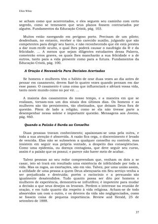 Ellen White


se acham como que acorrentados, e eles seguem seu caminho com certo
segredo, como se temessem que seus planos fossem contrariados por
alguém. Fundamentos da Educação Cristã, pág. 103.

   Muitos estão navegando em perigoso porto. Precisam de um piloto;
desdenham, no entanto, receber o tão carecido auxílio, julgando que são
competentes para dirigir seu barco, e não reconhecendo que ele está prestes
a dar num recife oculto, o qual lhes poderá causar o naufrágio da fé e da
felicidade. ... A menos que sejam diligentes estudantes dessa Palavra,
cometerão erros graves, os quais lhes mancharão a sua felicidade e a de
outros, tanto para a vida presente como para a futura. Fundamentos da
Educação Cristã, pág. 100.

    A Oração é Necessária Para Decisões Acertadas

  Se homens e mulheres têm o hábito de orar duas vezes ao dia antes de
pensar em casamento, devem fazê-lo quatro vezes quando pensam em dar
esse passo. O casamento é uma coisa que influenciará e afetará vossa vida,
tanto neste mundo como no por vir. ...

   A maioria dos casamentos do nosso tempo, e a maneira em que se
realizam, tornam-nos um dos sinais dos últimos dias. Os homens e as
mulheres são tão persistentes, tão obstinados, que deixam Deus fora de
questão. Põem de lado a religião, como se ela não tivesse parte a
desempenhar nessa solene e importante questão. Mensagens aos Jovens,
pág. 460.

    Quando a Paixão é Surda ao Conselho

   Duas pessoas travam conhecimento; apaixonam-se uma pela outra, e
toda a sua atenção é absorvida. A razão fica cega, o discernimento é levado
de vencida. Elas não se submetem a qualquer conselho ou controle, mas
insistem em seguir sua própria vontade, a despeito das conseqüências.
Como uma epidemia, ou doença contagiosa, que deve seguir seu curso,
assim é a paixão que os possui; e parece não haver meio de acabar.

   Talvez pessoas ao seu redor compreendam que, venham os dois a se
casar, isto só trará em resultado uma existência de infelicidade por toda a
vida. Mas os rogos, as exortações, são em vão. Talvez, por uma união assim,
a utilidade de uma pessoa a quem Deus abençoaria em Seu serviço venha a
ser prejudicada e destruída; porém o raciocínio e a persuasão são
igualmente desatendidos. Tudo quanto possa ser dito por homens e
mulheres de experiência, demonstra-se infrutífero; é impotente para mudar
a decisão a que seus desejos os levaram. Perdem o interesse na reunião de
oração, e em tudo quanto diz respeito à vida religiosa. Acham-se de todo
absorvidos um com o outro, e os deveres da vida são negligenciados, como
se fossem coisa de pequena importância. Review and Herald, 25 de
setembro de 1888.


                                                                         37
 