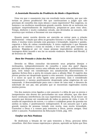 Ellen White


    A Juventude Necessita da Prudência da Idade e Experiência

   Uma vez que o casamento traz em resultado tanta miséria, por que não
teriam os jovens prudência? Por que continuariam a julgar que não
precisam de conselho dos mais idosos e mais experientes? Nos negócios, os
homens e as mulheres manifestam grande cautela. Antes de se meterem em
qualquer empreendimento de importância, preparam-se para essa obra.
Tempo, dinheiro e muito cuidadoso estudo, são devotados ao assunto, não
aconteça que venham a fracassar em sua empresa.

   Quanto maior cautela deveria ser exercida ao entrar para a relação
matrimonial - relação que afeta as gerações futuras e a vida por vir? Em vez
disto, é muitas vezes iniciada com gracejos e leviandade, impulso e paixão,
cegueira e falta de calma consideração. A única explicação é que Satanás
gosta de ver miséria e ruína no mundo, e tece esta rede para enredar as
pessoas. Regozija-se por ver essas pessoas imprudentes perderem as
vantagens deste mundo e seu lar no mundo vindouro. Review and Herald, 2
de fevereiro de 1886.

    Deve Ser Prezado o Juízo dos Pais

   Deverão os filhos consultar tão-somente seus próprios desejos e
inclinações, independentemente do conselho e juízo dos pais? Alguns
parecem não dispensar nunca uma reflexão aos desejos ou preferências dos
pais, nem tomar em consideração seu amadurecido discernimento. O
egoísmo fechou-lhes a porta do coração para a afeição filial. O espírito dos
jovens precisa ser despertado quanto a este assunto. O quinto mandamento
é o único ao qual se acha ligada uma promessa; mas é considerado
levianamente, e mesmo positivamente desprezado pelas exigências de um
namorado. A desconsideração para com o amor de uma mãe, e desonra da
solicitude de um pai, são pecados que se encontram registrados contra
muitos jovens.

   Um dos maiores erros ligados a este assunto é a idéia de que os jovens e
inexperientes não devem ser perturbados em suas afeições, que não deve
haver nenhuma interferência em sua experiência amorosa. Se já houve um
assunto que devesse ser considerado de todos os pontos de vista, é este. O
auxílio da experiência de outros, e o calmo e cuidadoso pesar da questão em
ambos os lados, é positivamente indispensável. É um assunto que é pela
grande maioria de pessoas tratado com muita, mas muita leviandade.
Consultai a Deus e a vossos pais tementes a Deus, jovens amigos. Orai
sobre o assunto. Fundamentos da Educação Cristã, pág. 104.

    Confiar em Pais Piedosos

  Se desfrutais a bênção de ter pais tementes a Deus, procurai deles
conselhos. Abri-lhes vossas esperanças e planos, aprendei as lições que lhes



                                                                         38
 