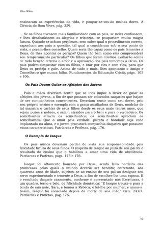 Ellen White


ensinaram as experiências da vida, e poupar-se-vos-ão muitas dores. A
Ciência do Bom Viver, pág. 359.

   Se os filhos tivessem mais familiaridade com os pais, se neles confiassem,
e lhes desabafassem as alegrias e tristezas, se poupariam muita mágoa
futura. Quando se acham perplexos, sem saber qual o procedimento correto,
exponham aos pais a questão, tal qual a consideram sob o seu ponto de
vista, e peçam-lhes conselho. Quem seria tão capaz como os pais tementes a
Deus, de lhes apontar os perigos? Quem tão bem como eles compreenderá
seu temperamento particular? Os filhos que forem cristãos avaliarão acima
de toda bênção terrena o amor e a aprovação dos pais tementes a Deus. Os
pais podem simpatizar com os filhos, e orar por eles e com eles, para que
Deus os proteja e guie. Acima de tudo o mais, lhes apontarão o Amigo e
Conselheiro que nunca falha. Fundamentos da Educação Cristã, págs. 105
e 106.

    Os Pais Devem Guiar as Afeições dos Jovens

   Pais e mães deveriam sentir que se lhes impõe o dever de guiar as
afeições dos jovens, a fim de que possam ser colocados naqueles que hajam
de ser companheiros convenientes. Deveriam sentir como seu dever, pelo
seu próprio ensino e exemplo com a graça auxiliadora de Deus, modelar de
tal maneira o caráter de seus filhos desde os seus mais tenros anos, que
sejam puros e nobres, e sejam atraídos para o bem e para o verdadeiro. Os
semelhantes atraem os semelhantes; os semelhantes apreciam os
semelhantes. Que o amor pela verdade, pureza e bondade seja cedo
implantado na alma, e o jovem procurará companhia daqueles que possuem
essas características. Patriarcas e Profetas, pág. 176.

    O Exemplo de Isaque

   Os pais nunca deveriam perder de vista sua responsabilidade pela
felicidade futura de seus filhos. O respeito de Isaque ao juízo de seu pai foi o
resultado do ensino que o habilitou a amar uma vida de obediência.
Patriarcas e Profetas, págs. 175 e 176.

   Isaque foi altamente honrado por Deus, sendo feito herdeiro das
promessas pelas quais o mundo deveria ser bendito; entretanto, aos
quarenta anos de idade, sujeitou-se ao ensino de seu pai ao designar seu
servo experimentado e temente a Deus, a fim de escolher-lhe uma esposa. E
o resultado daquele casamento, conforme é apresentado nas Escrituras, é
um quadro, terno e belo, de felicidade doméstica: "E Isaque trouxe-a para a
tenda de sua mãe, Sara, e tomou a Rebeca, e foi-lhe por mulher, e amou-a.
Assim, Isaque foi consolado depois da morte de sua mãe." Gên. 24:67.
Patriarcas e Profetas, pág. 175.




                                                                             39
 