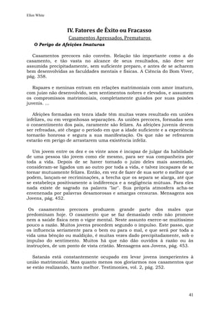 Ellen White



                  IV. Fatores de Êxito ou Fracasso
                   Casamentos Apressados, Prematuros
    O Perigo de Afeições Imaturas

  Casamentos precoces não convêm. Relação tão importante como a do
casamento, e tão vasta no alcance de seus resultados, não deve ser
assumida precipitadamente, sem suficiente preparo, e antes de se acharem
bem desenvolvidas as faculdades mentais e físicas. A Ciência do Bom Viver,
pág. 358.

   Rapazes e meninas entram em relações matrimoniais com amor imaturo,
com juízo não desenvolvido, sem sentimentos nobres e elevados, e assumem
os compromissos matrimoniais, completamente guiados por suas paixões
juvenis. ...

   Afeições formadas em tenra idade têm muitas vezes resultado em uniões
infelizes, ou em vergonhosas separações. As uniões precoces, formadas sem
o consentimento dos pais, raramente são felizes. As afeições juvenis devem
ser refreadas, até chegar o período em que a idade suficiente e a experiência
tornarão honrosa e segura a sua manifestação. Os que não se refrearem
estarão em perigo de arrastarem uma existência infeliz.

   Um jovem entre os dez e os vinte anos é incapaz de julgar da habilidade
de uma pessoa tão jovem como ele mesmo, para ser sua companheira por
toda a vida. Depois de se haver tornado o juízo deles mais assentado,
consideram-se ligados um ao outro por toda a vida, e talvez incapazes de se
tornar mutuamente felizes. Então, em vez de fazer de sua sorte o melhor que
podem, lançam-se recriminações, a brecha que os separa se alarga, até que
se estabeleça positivamente a indiferença e a negligência mútuas. Para eles
nada existe de sagrado na palavra "lar". Sua própria atmosfera acha-se
envenenada por palavras desamorosas e amargas censuras. Mensagens aos
Jovens, pág. 452.

 Os casamentos precoces produzem grande parte dos males que
predominam hoje. O casamento que se faz demasiado cedo não promove
nem a saúde física nem o vigor mental. Neste assunto exerce-se muitíssimo
pouco a razão. Muitos jovens procedem segundo o impulso. Este passo, que
os influencia seriamente para o bem ou para o mal, e que será por toda a
vida uma bênção ou maldição, é muitas vezes dado precipitadamente, sob o
impulso do sentimento. Muitos há que não dão ouvidos à razão ou às
instruções, de um ponto de vista cristão. Mensagens aos Jovens, pág. 453.

   Satanás está constantemente ocupado em levar jovens inexperientes à
união matrimonial. Mas quanto menos nos gloriarmos nos casamentos que
se estão realizando, tanto melhor. Testimonies, vol. 2, pág. 252.




                                                                          41
 