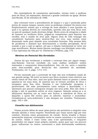 Ellen White


  Em conseqüência de casamentos apressados, mesmo entre o professo
povo de Deus, há separações, divórcios e grande confusão na igreja. Review
and Herald, 25 de setembro de 1888.

   Que contraste entre o procedimento de Isaque e o que é praticado pelos
jovens de nossos tempos, mesmo entre os professos cristãos! Os jovens mui
freqüentemente acham que a entrega de suas afeições é uma questão na
qual o eu apenas deveria ser consultado, questão esta que nem Deus nem
os pais de qualquer modo deveriam dirigir. Muito antes de atingirem a idade
de homens ou mulheres feitos, julgam-se competentes para fazerem sua
escolha, sem o auxílio de seus pais. Alguns anos de vida conjugal são
usualmente bastantes para mostrar-lhes seu erro, mas muitas vezes
demasiado tarde para impedir seus resultados funestos. Pela mesma falta
de prudência e domínio que determinaram a escolha precipitada, dá-se
ocasião a que o mal se agrave, até que a relação matrimonial se torne um
jugo mortificante. Muitos assim fizeram naufragar sua felicidade nesta vida,
e sua esperança da vida por vir. Patriarcas e Profetas, pág. 175.

    Obreiros em Potencial São Enredados

   Jovens há que receberam a verdade e correram bem por algum tempo,
mas Satanás tem-nos enredado em suas malhas mediante uniões
insensatas e casamentos desaconselháveis. Isto, ele viu, seria o caminho
mais bem-sucedido para desviá-los dos caminhos da santidade.
Testimonies, vol. 5, págs. 114 e 115.

   Foi-me mostrado que a juventude de hoje não tem verdadeira noção de
seu grande perigo. Há entre os jovens que Deus aceitaria como obreiros nos
vários ramos de Sua obra, mas aos quais Satanás barra os passos e assim
apanha-os em suas teias, de maneira que se tornam arredios de Deus e
incapazes para Sua obra. Satanás é um trabalhador perspicaz e
perseverante. Ele sabe precisamente como enlaçar o descuidado, e é
alarmante que poucos conseguem escapar aos seus ardis. Eles não vêem o
perigo e não se guardam contra os seus enganos. Satanás anima-os a se
afeiçoarem depressa um ao outro sem buscar a sabedoria de Deus ou
daqueles a quem Ele enviou para os advertir, reprovar e aconselhar.
Consideram-se auto-suficientes e não desejam ser contidos. Testimonies,
págs. 105 e 106.

    Conselho aos Adolescentes

   Vossas juvenis idéias de amor pelas jovens não permitem a ninguém uma
elevada opinião a vosso respeito. Permitindo que vossa mente siga por este
conduto, desviais vosso pensamento do estudo. Sereis levados a formar
associações impuras; corrompidos serão os vossos caminhos e os caminhos
de outros. Assim é como vosso caso é-me apresentado, e enquanto
persistirdes em seguir vosso próprio caminho, quem quer que vos procure
guiar, influenciar ou conter, encontrará a mais determinada resistência,


                                                                         42
 