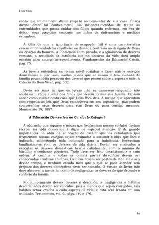 Ellen White


conta que intimamente dizem respeito ao bem-estar de sua casa. É seu
direito obter tal conhecimento dos melhores métodos de tratar as
enfermidades que possa cuidar dos filhos quando enfermos, em vez de
deixar seus preciosos tesouros nas mãos de enfermeiras e médicos
estranhos.

  A idéia de que a ignorância de ocupação útil é uma característica
essencial do verdadeiro cavalheiro ou dama, é contrária ao desígnio de Deus
na criação do homem. A indolência é um pecado, e a ignorância de deveres
comuns, o resultado de estultícia que no decurso da vida dará ampla
ocasião para amargo arrependimento. Fundamentos da Educação Cristã,
pág. 75.

  As jovens entendem ser coisa servil cozinhar e fazer outros serviços
domésticos; e, por isso, muitas jovens que se casam e têm cuidado de
família pouca idéia possuem dos deveres que pesam sobre a esposa e mãe. A
Ciência do Bom Viver, pág. 302.

  Devia ser uma lei que os jovens não se casassem enquanto não
soubessem como cuidar dos filhos que vierem formar sua família. Deviam
saber como cuidar desta casa que Deus lhes deu. A menos que aprendam
com respeito às leis que Deus estabeleceu em seu organismo, não podem
compreender seus deveres para com Deus ou para consigo mesmos.
Manuscrito 19, 1887.

        A Educação Doméstica no Currículo Colegial

   A educação que rapazes e moças que freqüentam nossos colégios deviam
receber na vida doméstica é digna de especial atenção. É de grande
importância na obra da edificação do caráter que os estudantes que
freqüentam nossos colégios sejam ensinados a assumir a obra que lhes é
indicada, submetendo toda inclinação para a indolência. Necessitam
familiarizar-se com os deveres da vida diária. Devem ser ensinados a
executar os deveres domésticos bem e cabalmente, com o mínimo de
barulho e confusão possíveis. Tudo deve ser feito decentemente e com
ordem. A cozinha e todas as demais partes do edifício devem ser
conservadas atrativas e limpas. Os livros devem ser postos de lado até o seu
devido tempo, e nenhum estudo mais que o que se pode atender sem
prejuízo dos deveres domésticos devia ser tomado. O estudo de livros não
deve absorver a mente ao ponto de negligenciar os deveres de que depende o
conforto da família.

   No cumprimento desses deveres o descuido, a negligência e hábitos
desordenados devem ser vencidos; pois a menos que sejam corrigidos, tais
hábitos serão levados a cada aspecto da vida, e esta será lesada em sua
utilidade. Testimonies, vol. 6, págs. 169 e 170.




                                                                         46
 