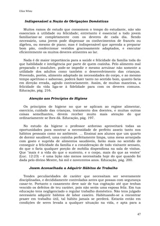 Ellen White


    Indispensável a Noção de Obrigações Domésticas

   Muitos ramos de estudo que consomem o tempo do estudante, não são
essenciais à utilidade ou felicidade; entretanto é essencial a todo jovem
familiarizar-se completamente com os deveres de cada dia. Sendo
necessário, uma jovem pode dispensar os conhecimentos de francês ou
álgebra, ou mesmo de piano; mas é indispensável que aprenda a preparar
bom pão, confeccionar vestidos graciosamente adaptados, e executar
eficientemente os muitos deveres atinentes ao lar.

   Nada é de maior importância para a saúde e felicidade da família toda do
que habilidade e inteligência por parte de quem cozinha. Pelo alimento mal
preparado e insalubre, pode-se impedir e mesmo arruinar não somente a
utilidade dos adultos como também o desenvolvimento das crianças.
Provendo, porém, alimento adaptado às necessidades do corpo, e ao mesmo
tempo apetitoso e saboroso, poderá fazer tanto no sentido bom, quanto faria
em direção errada, agindo contrariamente. Assim, de muitas maneiras, a
felicidade da vida liga-se à fidelidade para com os deveres comuns.
Educação, pág. 216.

        Atenção aos Princípios de Higiene

   Os princípios de higiene no que se aplicam ao regime alimentar,
exercício, cuidado das crianças, tratamento dos doentes, e muitas outras
coisas semelhantes, devem receber muito mais atenção do que
ordinariamente se lhes dá. Educação, pág. 197.

   No estudo da higiene o professor ardoroso aproveitará todas as
oportunidades para mostrar a necessidade de perfeito asseio tanto nos
hábitos pessoais como no ambiente. ... Ensinai aos alunos que um quarto
de dormir saudável, uma cozinha perfeitamente limpa, uma mesa arranjada
com gosto e suprida de alimentos saudáveis, farão mais no sentido de
conseguir a felicidade da família e a consideração de todo visitante sensato,
do que o faria qualquer porção de mobília dispendiosa na sala de visitas.
Que "mais é a vida do que o sustento, e o corpo, mais do que as vestes"
(Luc. 12:23) - é uma lição não menos necessitada hoje do que quando foi
dada pelo divino Mestre, há mil e novecentos anos. Educação, pág. 200.

        Jovem Aconselhada a Adquirir Hábitos de Trabalho

   Tendes peculiaridades de caráter que necessitam ser severamente
disciplinadas, e decididamente controladas antes que possas com segurança
casar-te. Portanto o casamento deve sair de tua cogitação até que tenhas
vencido os defeitos de teu caráter, pois não serás uma esposa feliz. Em tua
educação tens negligenciado o regular trabalho doméstico. Não tens julgado
necessário adquirir hábitos de labor caseiro. Habituando-se a encontrar
prazer em trabalho útil, tal hábito jamais se perderá. Estarás então em
condições de seres levada a qualquer situação na vida, e apta para a


                                                                          47
 