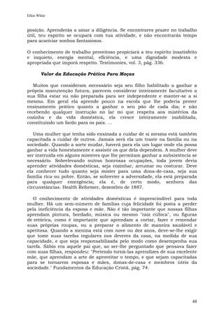 Ellen White


posição. Aprenderás a amar a diligência. Se encontrares prazer no trabalho
útil, teu espírito se ocupará com tua atividade, e não encontrarás tempo
para acariciar sonhos fantasiosos.

O conhecimento de trabalho proveitoso propiciará a teu espírito insatisfeito
e inquieto, energia mental, eficiência, e uma dignidade modesta e
apropriada que imporá respeito. Testimonies, vol. 3, pág. 336.

        Valor da Educação Prática Para Moças

   Muitos que consideram necessário seja seu filho habilitado a ganhar a
própria manutenção futura, parecem considerar inteiramente facultativo a
sua filha estar ou não preparada para ser independente e manter-se a si
mesma. Em geral ela aprende pouco na escola que lhe poderia prover
ensinamento prático quanto a ganhar o seu pão de cada dia; e não
recebendo qualquer instrução no lar no que respeita aos mistérios da
cozinha e da vida doméstica, ela cresce inteiramente inabilitada,
constituindo um fardo para os pais. ...

   Uma mulher que tenha sido ensinada a cuidar de si mesma está também
capacitada a cuidar de outros. Jamais será ela um traste na família ou na
sociedade. Quando a sorte mudar, haverá para ela um lugar onde ela possa
ganhar a vida honestamente e assistir os que dela dependem. A mulher deve
ser instruída em alguns misteres que lhe permitam ganhar a subsistência se
necessário. Sobrelevando outras honrosas ocupações, toda jovem devia
aprender atividades domésticas, seja cozinhar, arrumar ou costurar. Deve
ela conhecer tudo quanto seja mister para uma dona-de-casa, seja sua
família rica ou pobre. Então, se sobrevier a adversidade, ela está preparada
para qualquer emergência; ela é, de certo modo, senhora das
circunstâncias. Health Reformer, dezembro de 1887.

   O conhecimento de atividades domésticas é imprescindível para toda
mulher. Há um sem-número de famílias cuja felicidade foi posta a perder
pela ineficiência da esposa e mãe. Não é tão importante que nossas filhas
aprendam pintura, bordado, música ou mesmo "raiz cúbica", ou figuras
de retórica, como é importante que aprendam a cortar, fazer e remendar
suas próprias roupas, ou a preparar o alimento de maneira saudável e
apetitosa. Quando a menina está com nove ou dez anos, deve-se-lhe exigir
que tome suas tarefas regulares nos deveres da casa, na medida de sua
capacidade, e que seja responsabilizada pelo modo como desempenha sua
tarefa. Sábio era aquele pai que, ao ser-lhe perguntado que pensava fazer
com suas filhas, respondeu: "Pretendo torná-las aprendizes de sua excelente
mãe, que aprendam a arte de aproveitar o tempo, e que sejam capacitadas
para se tornarem esposas e mães, donas-de-casa e membros úteis da
sociedade." Fundamentos da Educação Cristã, pág. 74.




                                                                         48
 