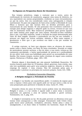 Ellen White


    Os Esposos em Perspectiva Devem Ser Econômicos

    Nos tempos primitivos, exigia o costume que o noivo, antes da
confirmação do contrato de casamento, pagasse uma soma de dinheiro, ou
seu equivalente em outras propriedades, conforme as suas circunstâncias,
ao pai da noiva. Isto era considerado como uma salvaguarda à relação
matrimonial. Os pais não julgavam de bom aviso confiar a felicidade de suas
filhas a homens que não haviam feito as devidas provisões para a
manutenção de uma família. Se não possuíam tino econômico suficiente e
energia para dirigir negócios e adquirir gado ou terras, receava-se que sua
vida se mostrasse inútil. Mas tomava-se providência para provar aqueles
que nada tinham para pagar por uma esposa. Permitia-se-lhes trabalhar
para o pai, cuja filha amavam, sendo a duração do tempo determinada pelo
valor do dote exigido. Quando o pretendente era fiel em seu trabalho, e
provava ser digno em outros sentidos, obtinha a filha como esposa; e
geralmente o dote que o pai recebera era dado a ela por ocasião do
casamento. ...

  O antigo costume, se bem que algumas vezes se abusava do mesmo,
assim como o fizera Labão, era fator de bons resultados. Quando se exigia
do pretendente prestar serviços, a fim de obter a sua noiva, evitava-se um
casamento precipitado, e havia oportunidade de provar-se a profundidade
de seu afeto, bem como sua habilidade para prover as necessidades de uma
família. Em nossos tempos, muitos males resultam de seguir uma conduta
oposta. Patriarcas e Profetas, págs. 188 e 189.

  Homem algum é desculpado por não possuir habilidade financeira. De
muitos homens pode dizer-se: É bondoso, afável, generoso, bom cristão, mas
não tem qualidades para gerir seus próprios negócios. Quanto se refira ao
emprego de capital, é uma criança. Não foi ensinado pelos pais a
compreender e praticar os princípios do sustento próprio. Carta 123, 1900.

                     Verdadeira Conversão é Requisito
        A Religião Assegura a Felicidade da Família

  A religião é na família um maravilhoso poder. A conduta do esposo para
com a esposa e desta para com aquele pode ser tal que torne a vida no lar
uma preparação para pertencer à família de cima. Carta 57, 1902.

  Corações cheios do amor de Cristo nunca podem estar em desarmonia.
Religião é amor, e o lar cristão é aquele onde o amor reina e encontra
expressão em palavras e atos de solícita bondade e gentil cortesia.
Testimonies, vol. 5, pág. 335.

  A religião é necessária no lar. Só ela pode prevenir os ofensivos erros que
tantas vezes amarguram a vida conjugal. Unicamente onde Cristo reina,
pode haver amor profundo, verdadeiro, altruísta. Então alma e alma se
amalgamarão, e as duas vidas se fundirão em harmonia. Anjos de Deus


                                                                          49
 