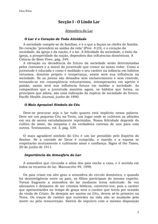 Ellen White



                         Secção I - O Lindo Lar

                              Atmosfera do Lar

    O Lar é o Coração de Toda Atividade
   A sociedade compõe-se de famílias, e é o que a façam os chefes de família.
Do coração "procedem as saídas da vida" (Prov. 4:23), e o coração da
sociedade, da igreja e da nação, é o lar. A felicidade da sociedade, o êxito da
igreja, a prosperidade da nação, dependem das influências domésticas. A
Ciência do Bom Viver, pág. 349.
   A elevação ou decadência do futuro da sociedade serão determinadas
pelos costumes e a moral da juventude que cresce ao nosso redor. Como a
juventude é educada e como é moldado o seu caráter na infância em hábitos
virtuosos, domínio próprio e temperança, assim será sua influência na
sociedade. Se os jovens são deixados sem esclarecimento e sem controle,
tornando-se em conseqüência voluntariosos, intemperantes em apetite e
paixão, assim será sua influência futura em moldar a sociedade. As
companhias que a juventude mantém agora, os hábitos que forma, os
princípios que adota, são uma indicação da espécie de sociedade do futuro.
Pacific Health Journal, junho de 1890.

    O Mais Aprazível Símbolo do Céu

  Deve-se procurar seja o lar tudo quanto está implícito nessa palavra.
Deve ser um pequeno Céu na Terra, um lugar onde se cultivem as afeições
em vez de serem estudadamente reprimidas. Nossa felicidade depende do
cultivo do amor, da simpatia e da verdadeira cortesia de uns para com
outros. Testimonies, vol. 3, pág. 539.

   O mais agradável símbolo do Céu é um lar presidido pelo Espírito do
Senhor. Se a vontade de Deus é cumprida, o marido e a esposa se
respeitarão mutuamente e cultivarão amor e confiança. Signs of the Times,
20 de junho de 1911.

    Importância da Atmosfera do Lar

   A atmosfera que circunda a alma dos pais enche a casa, e é sentida em
todos os recantos do lar. Manuscrito 49, 1898.

   Os pais criam em alto grau a atmosfera do círculo doméstico, e quando
há desinteligência entre os pais, os filhos participam do mesmo espírito.
Tornai fragrante a atmosfera do lar mediante terna solicitude. Se vos
alienastes e deixastes de ser cristãos bíblicos, convertei-vos; pois o caráter
que apresentardes no tempo de graça será o caráter que tereis por ocasião
da vinda de Cristo. Se desejais ser santos no Céu, deveis sê-lo primeiro na
Terra. Os traços de caráter que nutrirdes na vida não se mudarão pela
morte ou pela ressurreição. Saireis do sepulcro com a mesma disposição


                                                                             5
 