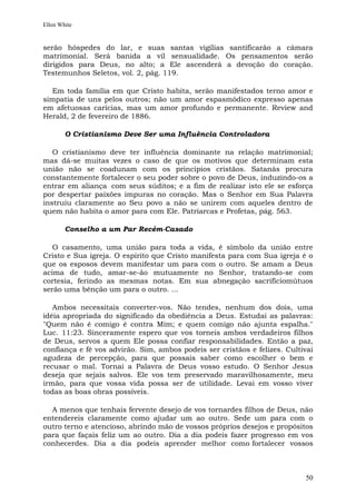 Ellen White


serão hóspedes do lar, e suas santas vigílias santificarão a câmara
matrimonial. Será banida a vil sensualidade. Os pensamentos serão
dirigidos para Deus, no alto; a Ele ascenderá a devoção do coração.
Testemunhos Seletos, vol. 2, pág. 119.

  Em toda família em que Cristo habita, serão manifestados terno amor e
simpatia de uns pelos outros; não um amor espasmódico expresso apenas
em afetuosas carícias, mas um amor profundo e permanente. Review and
Herald, 2 de fevereiro de 1886.

        O Cristianismo Deve Ser uma Influência Controladora

   O cristianismo deve ter influência dominante na relação matrimonial;
mas dá-se muitas vezes o caso de que os motivos que determinam esta
união não se coadunam com os princípios cristãos. Satanás procura
constantemente fortalecer o seu poder sobre o povo de Deus, induzindo-os a
entrar em aliança com seus súditos; e a fim de realizar isto ele se esforça
por despertar paixões impuras no coração. Mas o Senhor em Sua Palavra
instruiu claramente ao Seu povo a não se unirem com aqueles dentro de
quem não habita o amor para com Ele. Patriarcas e Profetas, pág. 563.

        Conselho a um Par Recém-Casado

   O casamento, uma união para toda a vida, é símbolo da união entre
Cristo e Sua igreja. O espírito que Cristo manifesta para com Sua igreja é o
que os esposos devem manifestar um para com o outro. Se amam a Deus
acima de tudo, amar-se-ão mutuamente no Senhor, tratando-se com
cortesia, ferindo as mesmas notas. Em sua abnegação sacrifíciomútuos
serão uma bênção um para o outro. ...

   Ambos necessitais converter-vos. Não tendes, nenhum dos dois, uma
idéia apropriada do significado da obediência a Deus. Estudai as palavras:
"Quem não é comigo é contra Mim; e quem comigo não ajunta espalha."
Luc. 11:23. Sinceramente espero que vos torneis ambos verdadeiros filhos
de Deus, servos a quem Ele possa confiar responsabilidades. Então a paz,
confiança e fé vos advirão. Sim, ambos podeis ser cristãos e felizes. Cultivai
agudeza de percepção, para que possais saber como escolher o bem e
recusar o mal. Tornai a Palavra de Deus vosso estudo. O Senhor Jesus
deseja que sejais salvos. Ele vos tem preservado maravilhosamente, meu
irmão, para que vossa vida possa ser de utilidade. Levai em vosso viver
todas as boas obras possíveis.

  A menos que tenhais fervente desejo de vos tornardes filhos de Deus, não
entendereis claramente como ajudar um ao outro. Sede um para com o
outro terno e atencioso, abrindo mão de vossos próprios desejos e propósitos
para que façais feliz um ao outro. Dia a dia podeis fazer progresso em vos
conhecerdes. Dia a dia podeis aprender melhor como fortalecer vossos



                                                                           50
 