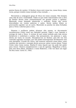 Ellen White


pontos fracos de caráter. O Senhor Jesus será vossa luz, vossa força, vossa
coroa, porque rendeis vossa vontade a Sua vontade. ...

  Necessitais a subjugante graça de Deus em vosso coração. Não desejeis
uma vida de ócio e inatividade. Todos os que estão relacionados com a obra
do Senhor devem estar constantemente em guarda contra o egoísmo.
Mantende vossa lâmpada abastecida e ardendo. Então não sereis
descuidados em vossas palavras e ações. Sereis ambos felizes se
procurardes agradar um ao outro. Mantende as janelas da alma fechadas
para a Terra e abertas para o Céu.

   Homens e mulheres podem alcançar alta norma, se tão-somente
reconhecerem Cristo como seu Salvador pessoal. Vigiai e orai, fazendo a
entrega de tudo a Deus. A certeza de que estais lutando pela vida eterna
fortalecerá e confortará a ambos. Em pensamento, em palavras e ação,
deveis ser luzes no mundo. Disciplinai-vos no Senhor; pois Ele vos tem
cometido sagrados encargos, que não podeis desempenhar devidamente sem
esta disciplina. Crendo em Jesus, não somente salvareis vossa alma, como
também por preceito e exemplo deveis procurar salvar outras almas. Tomai
Cristo como vossa norma. Exaltai-O como Aquele que vos pode dar poder
para vencer. Destruí completamente a raiz do egoísmo. Magnificai a Deus,
pois sois Seus filhos. Glorificai a vosso Redentor, e Ele vos dará um lugar
em Seu reino. Carta 57, 1902.




                                                                         51
 