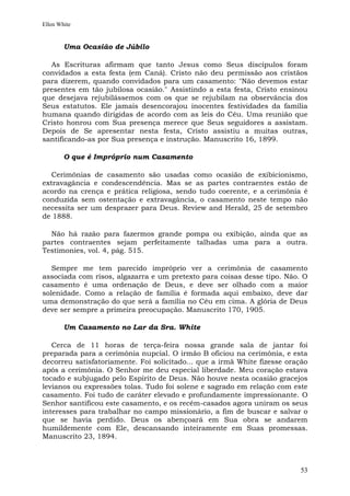 Ellen White


        Uma Ocasião de Júbilo

  As Escrituras afirmam que tanto Jesus como Seus discípulos foram
convidados a esta festa (em Caná). Cristo não deu permissão aos cristãos
para dizerem, quando convidados para um casamento: "Não devemos estar
presentes em tão jubilosa ocasião." Assistindo a esta festa, Cristo ensinou
que desejava rejubilássemos com os que se rejubilam na observância dos
Seus estatutos. Ele jamais desencorajou inocentes festividades da família
humana quando dirigidas de acordo com as leis do Céu. Uma reunião que
Cristo honrou com Sua presença merece que Seus seguidores a assistam.
Depois de Se apresentar nesta festa, Cristo assistiu a muitas outras,
santificando-as por Sua presença e instrução. Manuscrito 16, 1899.

        O que é Impróprio num Casamento

   Cerimônias de casamento são usadas como ocasião de exibicionismo,
extravagância e condescendência. Mas se as partes contraentes estão de
acordo na crença e prática religiosa, sendo tudo coerente, e a cerimônia é
conduzida sem ostentação e extravagância, o casamento neste tempo não
necessita ser um desprazer para Deus. Review and Herald, 25 de setembro
de 1888.

  Não há razão para fazermos grande pompa ou exibição, ainda que as
partes contraentes sejam perfeitamente talhadas uma para a outra.
Testimonies, vol. 4, pág. 515.

   Sempre me tem parecido impróprio ver a cerimônia de casamento
associada com risos, algazarra e um pretexto para coisas desse tipo. Não. O
casamento é uma ordenação de Deus, e deve ser olhado com a maior
solenidade. Como a relação de família é formada aqui embaixo, deve dar
uma demonstração do que será a família no Céu em cima. A glória de Deus
deve ser sempre a primeira preocupação. Manuscrito 170, 1905.

        Um Casamento no Lar da Sra. White

   Cerca de 11 horas de terça-feira nossa grande sala de jantar foi
preparada para a cerimônia nupcial. O irmão B oficiou na cerimônia, e esta
decorreu satisfatoriamente. Foi solicitado... que a irmã White fizesse oração
após a cerimônia. O Senhor me deu especial liberdade. Meu coração estava
tocado e subjugado pelo Espírito de Deus. Não houve nesta ocasião gracejos
levianos ou expressões tolas. Tudo foi solene e sagrado em relação com este
casamento. Foi tudo de caráter elevado e profundamente impressionante. O
Senhor santificou este casamento, e os recém-casados agora uniram os seus
interesses para trabalhar no campo missionário, a fim de buscar e salvar o
que se havia perdido. Deus os abençoará em Sua obra se andarem
humildemente com Ele, descansando inteiramente em Suas promessas.
Manuscrito 23, 1894.



                                                                          53
 