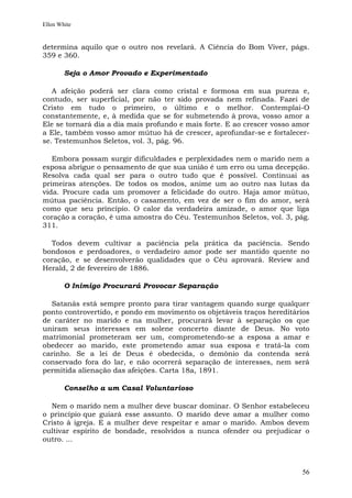Ellen White


determina aquilo que o outro nos revelará. A Ciência do Bom Viver, págs.
359 e 360.

        Seja o Amor Provado e Experimentado

   A afeição poderá ser clara como cristal e formosa em sua pureza e,
contudo, ser superficial, por não ter sido provada nem refinada. Fazei de
Cristo em tudo o primeiro, o último e o melhor. Contemplai-O
constantemente, e, à medida que se for submetendo à prova, vosso amor a
Ele se tornará dia a dia mais profundo e mais forte. E ao crescer vosso amor
a Ele, também vosso amor mútuo há de crescer, aprofundar-se e fortalecer-
se. Testemunhos Seletos, vol. 3, pág. 96.

   Embora possam surgir dificuldades e perplexidades nem o marido nem a
esposa abrigue o pensamento de que sua união é um erro ou uma decepção.
Resolva cada qual ser para o outro tudo que é possível. Continuai as
primeiras atenções. De todos os modos, anime um ao outro nas lutas da
vida. Procure cada um promover a felicidade do outro. Haja amor mútuo,
mútua paciência. Então, o casamento, em vez de ser o fim do amor, será
como que seu princípio. O calor da verdadeira amizade, o amor que liga
coração a coração, é uma amostra do Céu. Testemunhos Seletos, vol. 3, pág.
311.

  Todos devem cultivar a paciência pela prática da paciência. Sendo
bondosos e perdoadores, o verdadeiro amor pode ser mantido quente no
coração, e se desenvolverão qualidades que o Céu aprovará. Review and
Herald, 2 de fevereiro de 1886.

        O Inimigo Procurará Provocar Separação

  Satanás está sempre pronto para tirar vantagem quando surge qualquer
ponto controvertido, e pondo em movimento os objetáveis traços hereditários
de caráter no marido e na mulher, procurará levar à separação os que
uniram seus interesses em solene concerto diante de Deus. No voto
matrimonial prometeram ser um, comprometendo-se a esposa a amar e
obedecer ao marido, este prometendo amar sua esposa e tratá-la com
carinho. Se a lei de Deus é obedecida, o demônio da contenda será
conservado fora do lar, e não ocorrerá separação de interesses, nem será
permitida alienação das afeições. Carta 18a, 1891.

        Conselho a um Casal Voluntarioso

  Nem o marido nem a mulher deve buscar dominar. O Senhor estabeleceu
o princípio que guiará esse assunto. O marido deve amar a mulher como
Cristo à igreja. E a mulher deve respeitar e amar o marido. Ambos devem
cultivar espírito de bondade, resolvidos a nunca ofender ou prejudicar o
outro. ...



                                                                         56
 