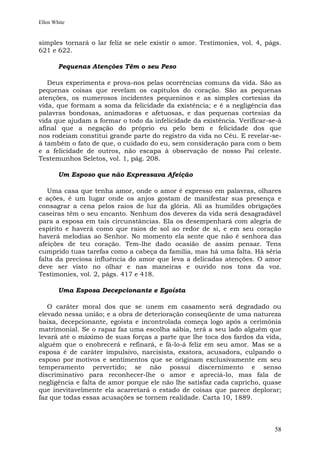 Ellen White


simples tornará o lar feliz se nele existir o amor. Testimonies, vol. 4, págs.
621 e 622.

        Pequenas Atenções Têm o seu Peso

   Deus experimenta e prova-nos pelas ocorrências comuns da vida. São as
pequenas coisas que revelam os capítulos do coração. São as pequenas
atenções, os numerosos incidentes pequeninos e as simples cortesias da
vida, que formam a soma da felicidade da existência; e é a negligência das
palavras bondosas, animadoras e afetuosas, e das pequenas cortesias da
vida que ajudam a formar o todo da infelicidade da existência. Verificar-se-á
afinal que a negação do próprio eu pelo bem e felicidade dos que
nos rodeiam constitui grande parte do registro da vida no Céu. E revelar-se-
á também o fato de que, o cuidado do eu, sem consideração para com o bem
e a felicidade de outros, não escapa à observação de nosso Pai celeste.
Testemunhos Seletos, vol. 1, pág. 208.

        Um Esposo que não Expressava Afeição

   Uma casa que tenha amor, onde o amor é expresso em palavras, olhares
e ações, é um lugar onde os anjos gostam de manifestar sua presença e
consagrar a cena pelos raios de luz da glória. Ali as humildes obrigações
caseiras têm o seu encanto. Nenhum dos deveres da vida será desagradável
para a esposa em tais circunstâncias. Ela os desempenhará com alegria de
espírito e haverá como que raios de sol ao redor de si, e em seu coração
haverá melodias ao Senhor. No momento ela sente que não é senhora das
afeições de teu coração. Tem-lhe dado ocasião de assim pensar. Tens
cumprido tuas tarefas como a cabeça da família, mas há uma falta. Há séria
falta da preciosa influência do amor que leva a delicadas atenções. O amor
deve ser visto no olhar e nas maneiras e ouvido nos tons da voz.
Testimonies, vol. 2, págs. 417 e 418.

        Uma Esposa Decepcionante e Egoísta

   O caráter moral dos que se unem em casamento será degradado ou
elevado nessa união; e a obra de deterioração conseqüente de uma natureza
baixa, decepcionante, egoísta e incontrolada começa logo após a cerimônia
matrimonial. Se o rapaz faz uma escolha sábia, terá a seu lado alguém que
levará até o máximo de suas forças a parte que lhe toca dos fardos da vida,
alguém que o enobrecerá e refinará, e fá-lo-á feliz em seu amor. Mas se a
esposa é de caráter impulsivo, narcisista, exatora, acusadora, culpando o
esposo por motivos e sentimentos que se originam exclusivamente em seu
temperamento pervertido; se não possui discernimento e senso
discriminativo para reconhecer-lhe o amor e apreciá-lo, mas fala de
negligência e falta de amor porque ele não lhe satisfaz cada capricho, quase
que inevitavelmente ela acarretará o estado de coisas que parece deplorar;
faz que todas essas acusações se tornem realidade. Carta 10, 1889.



                                                                           58
 