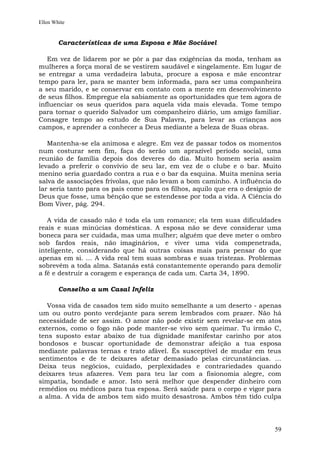 Ellen White


        Características de uma Esposa e Mãe Sociável

   Em vez de lidarem por se pôr a par das exigências da moda, tenham as
mulheres a força moral de se vestirem saudável e singelamente. Em lugar de
se entregar a uma verdadeira labuta, procure a esposa e mãe encontrar
tempo para ler, para se manter bem informada, para ser uma companheira
a seu marido, e se conservar em contato com a mente em desenvolvimento
de seus filhos. Empregue ela sabiamente as oportunidades que tem agora de
influenciar os seus queridos para aquela vida mais elevada. Tome tempo
para tornar o querido Salvador um companheiro diário, um amigo familiar.
Consagre tempo ao estudo de Sua Palavra, para levar as crianças aos
campos, e aprender a conhecer a Deus mediante a beleza de Suas obras.

   Mantenha-se ela animosa e alegre. Em vez de passar todos os momentos
num costurar sem fim, faça do serão um aprazível período social, uma
reunião de família depois dos deveres do dia. Muito homem seria assim
levado a preferir o convívio de seu lar, em vez de o clube e o bar. Muito
menino seria guardado contra a rua e o bar da esquina. Muita menina seria
salva de associações frívolas, que não levam a bom caminho. A influência do
lar seria tanto para os pais como para os filhos, aquilo que era o desígnio de
Deus que fosse, uma bênção que se estendesse por toda a vida. A Ciência do
Bom Viver, pág. 294.

   A vida de casado não é toda ela um romance; ela tem suas dificuldades
reais e suas minúcias domésticas. A esposa não se deve considerar uma
boneca para ser cuidada, mas uma mulher; alguém que deve meter o ombro
sob fardos reais, não imaginários, e viver uma vida compenetrada,
inteligente, considerando que há outras coisas mais para pensar do que
apenas em si. ... A vida real tem suas sombras e suas tristezas. Problemas
sobrevêm a toda alma. Satanás está constantemente operando para demolir
a fé e destruir a coragem e esperança de cada um. Carta 34, 1890.

        Conselho a um Casal Infeliz

   Vossa vida de casados tem sido muito semelhante a um deserto - apenas
um ou outro ponto verdejante para serem lembrados com prazer. Não há
necessidade de ser assim. O amor não pode existir sem revelar-se em atos
externos, como o fogo não pode manter-se vivo sem queimar. Tu irmão C,
tens suposto estar abaixo de tua dignidade manifestar carinho por atos
bondosos e buscar oportunidade de demonstrar afeição a tua esposa
mediante palavras ternas e trato afável. És susceptível de mudar em teus
sentimentos e de te deixares afetar demasiado pelas circunstâncias. ...
Deixa teus negócios, cuidado, perplexidades e contrariedades quando
deixares teus afazeres. Vem para teu lar com a fisionomia alegre, com
simpatia, bondade e amor. Isto será melhor que despender dinheiro com
remédios ou médicos para tua esposa. Será saúde para o corpo e vigor para
a alma. A vida de ambos tem sido muito desastrosa. Ambos têm tido culpa




                                                                           59
 